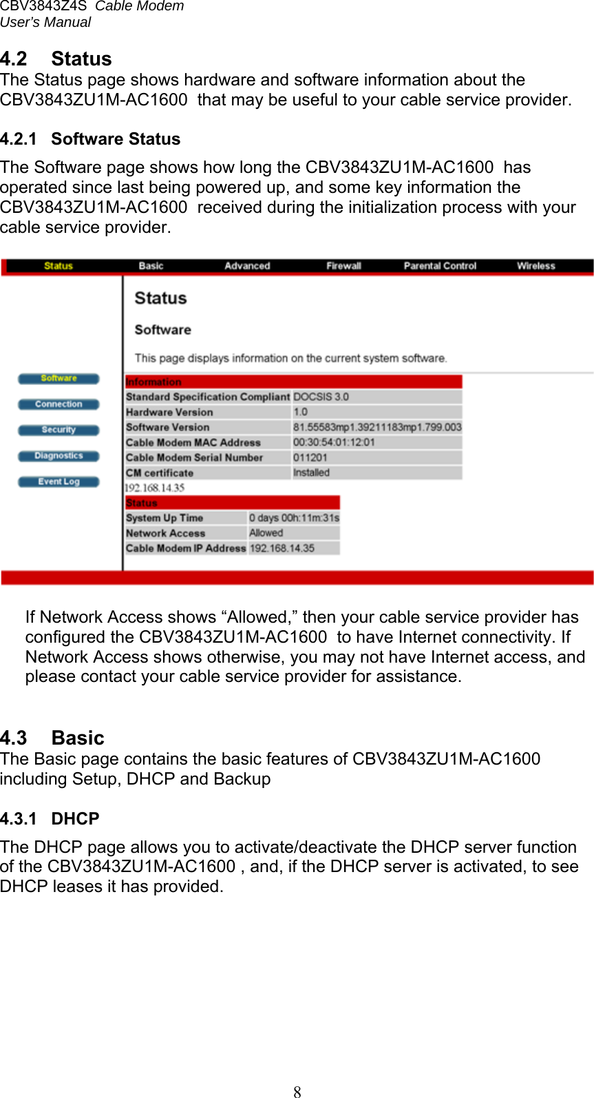 CBV3843Z4S  Cable Modem  User’s Manual   8 4.2  Status The Status page shows hardware and software information about the CBV3843ZU1M-AC1600  that may be useful to your cable service provider.  4.2.1  Software Status The Software page shows how long the CBV3843ZU1M-AC1600  has operated since last being powered up, and some key information the CBV3843ZU1M-AC1600  received during the initialization process with your cable service provider.    If Network Access shows “Allowed,” then your cable service provider has configured the CBV3843ZU1M-AC1600  to have Internet connectivity. If Network Access shows otherwise, you may not have Internet access, and please contact your cable service provider for assistance.   4.3  Basic The Basic page contains the basic features of CBV3843ZU1M-AC1600  including Setup, DHCP and Backup  4.3.1  DHCP The DHCP page allows you to activate/deactivate the DHCP server function of the CBV3843ZU1M-AC1600 , and, if the DHCP server is activated, to see DHCP leases it has provided. 