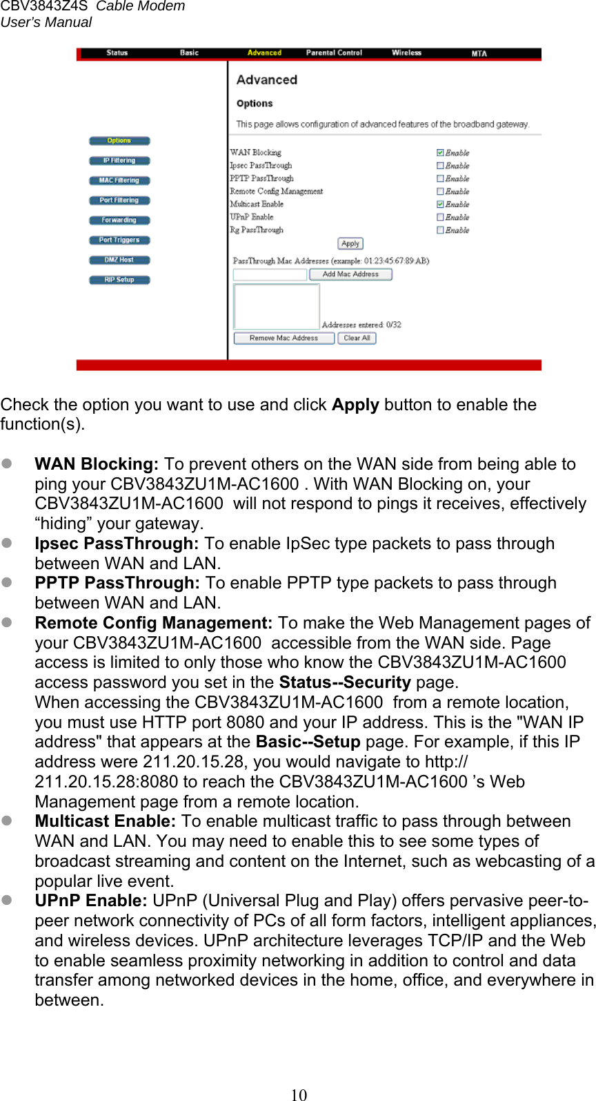 CBV3843Z4S  Cable Modem  User’s Manual   10   Check the option you want to use and click Apply button to enable the function(s).   WAN Blocking: To prevent others on the WAN side from being able to ping your CBV3843ZU1M-AC1600 . With WAN Blocking on, your CBV3843ZU1M-AC1600  will not respond to pings it receives, effectively “hiding” your gateway.  Ipsec PassThrough: To enable IpSec type packets to pass through between WAN and LAN.  PPTP PassThrough: To enable PPTP type packets to pass through between WAN and LAN.  Remote Config Management: To make the Web Management pages of your CBV3843ZU1M-AC1600  accessible from the WAN side. Page access is limited to only those who know the CBV3843ZU1M-AC1600  access password you set in the Status--Security page. When accessing the CBV3843ZU1M-AC1600  from a remote location, you must use HTTP port 8080 and your IP address. This is the &quot;WAN IP address&quot; that appears at the Basic--Setup page. For example, if this IP address were 211.20.15.28, you would navigate to http:// 211.20.15.28:8080 to reach the CBV3843ZU1M-AC1600 ’s Web Management page from a remote location.  Multicast Enable: To enable multicast traffic to pass through between WAN and LAN. You may need to enable this to see some types of broadcast streaming and content on the Internet, such as webcasting of a popular live event.  UPnP Enable: UPnP (Universal Plug and Play) offers pervasive peer-to-peer network connectivity of PCs of all form factors, intelligent appliances, and wireless devices. UPnP architecture leverages TCP/IP and the Web to enable seamless proximity networking in addition to control and data transfer among networked devices in the home, office, and everywhere in between.  