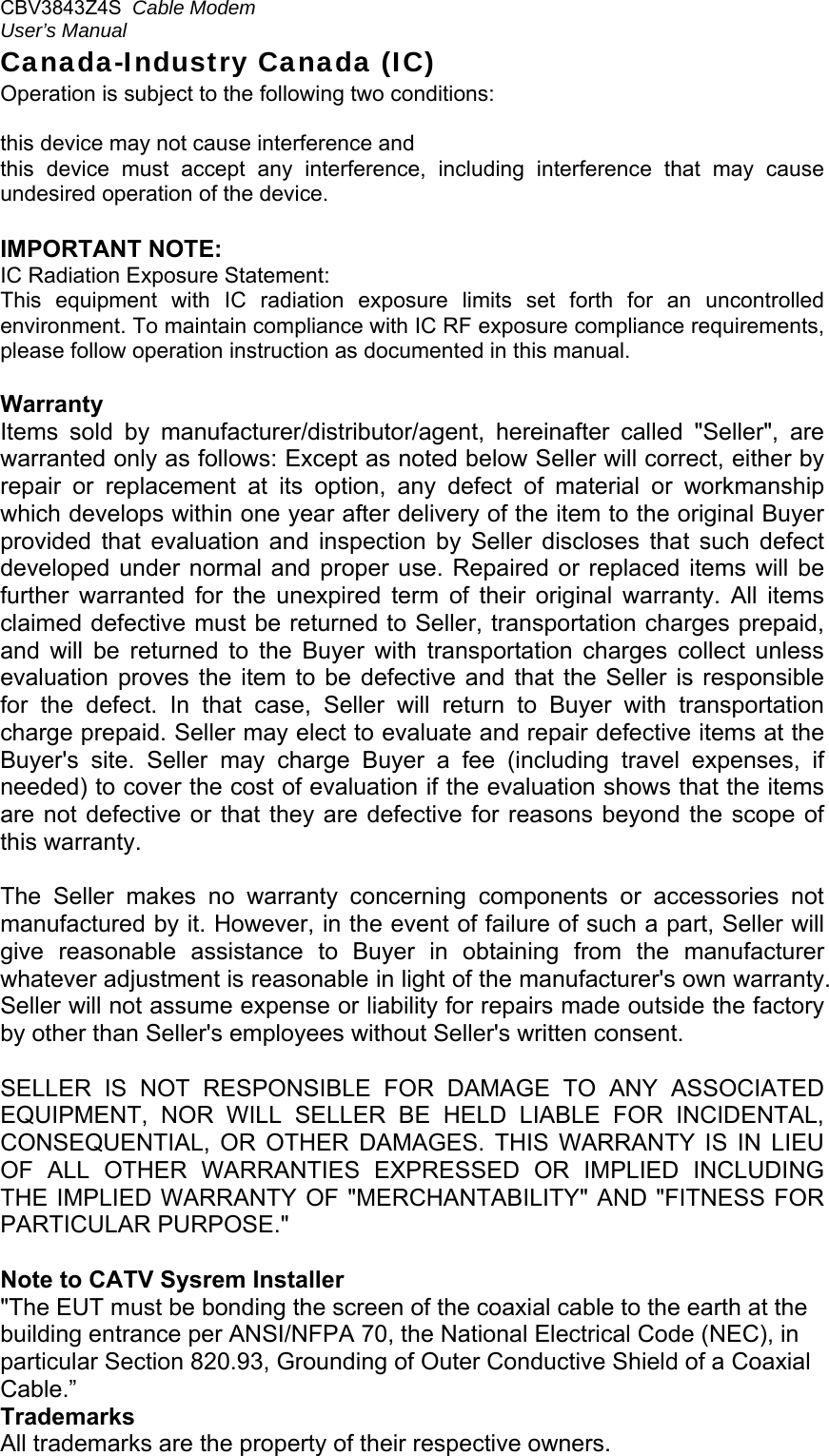 CBV3843Z4S  Cable Modem  User’s Manual   Canada-Industry Canada (IC) Operation is subject to the following two conditions:   this device may not cause interference and  this  device  must  accept  any  interference,  including  interference  that  may  cause undesired operation of the device.  IMPORTANT NOTE: IC Radiation Exposure Statement: This  equipment  with  IC  radiation  exposure  limits  set  forth  for  an  uncontrolled environment. To maintain compliance with IC RF exposure compliance requirements, please follow operation instruction as documented in this manual.  Warranty  Items  sold  by  manufacturer/distributor/agent,  hereinafter  called  &quot;Seller&quot;,  are warranted only as follows: Except as noted below Seller will correct, either by repair  or  replacement  at  its  option,  any  defect  of  material  or  workmanship which develops within one year after delivery of the item to the original Buyer provided  that  evaluation  and  inspection  by  Seller  discloses  that  such  defect developed  under normal  and  proper  use.  Repaired or replaced  items  will  be further  warranted  for  the  unexpired  term  of  their  original  warranty.  All  items claimed defective must be returned to Seller, transportation charges prepaid, and  will  be  returned  to  the  Buyer  with  transportation  charges  collect  unless evaluation  proves  the  item  to  be  defective  and  that  the  Seller  is  responsible for  the  defect.  In  that  case,  Seller  will  return  to  Buyer  with  transportation charge prepaid. Seller may elect to evaluate and repair defective items at the Buyer&apos;s  site.  Seller  may  charge  Buyer  a  fee  (including  travel  expenses,  if needed) to cover the cost of evaluation if the evaluation shows that the items are not  defective or  that they  are defective  for reasons  beyond  the scope  of this warranty.  The  Seller  makes  no  warranty  concerning  components  or  accessories  not manufactured by it. However, in the event of failure of such a part, Seller will give  reasonable  assistance  to  Buyer  in  obtaining  from  the  manufacturer whatever adjustment is reasonable in light of the manufacturer&apos;s own warranty. Seller will not assume expense or liability for repairs made outside the factory by other than Seller&apos;s employees without Seller&apos;s written consent.  SELLER  IS  NOT  RESPONSIBLE  FOR  DAMAGE  TO  ANY  ASSOCIATED EQUIPMENT,  NOR  WILL  SELLER  BE  HELD  LIABLE  FOR  INCIDENTAL, CONSEQUENTIAL,  OR  OTHER  DAMAGES.  THIS  WARRANTY  IS  IN  LIEU OF  ALL  OTHER  WARRANTIES  EXPRESSED  OR  IMPLIED  INCLUDING THE IMPLIED WARRANTY OF &quot;MERCHANTABILITY&quot;  AND &quot;FITNESS FOR PARTICULAR PURPOSE.&quot;  Note to CATV Sysrem Installer &quot;The EUT must be bonding the screen of the coaxial cable to the earth at the building entrance per ANSI/NFPA 70, the National Electrical Code (NEC), in particular Section 820.93, Grounding of Outer Conductive Shield of a Coaxial Cable.” Trademarks All trademarks are the property of their respective owners. 