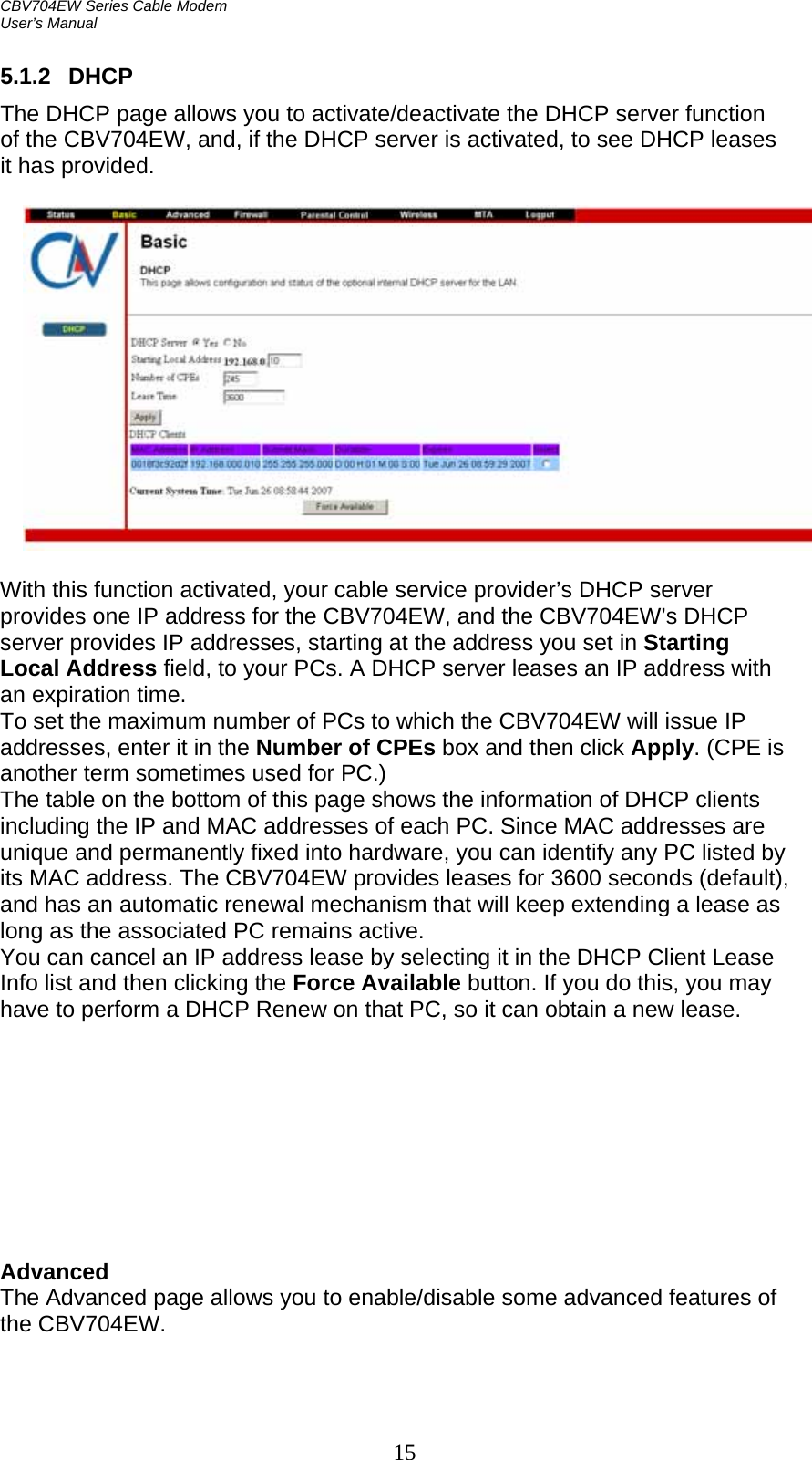 CBV704EW Series Cable Modem  User’s Manual   15 5.1.2 DHCP The DHCP page allows you to activate/deactivate the DHCP server function of the CBV704EW, and, if the DHCP server is activated, to see DHCP leases it has provided.    With this function activated, your cable service provider’s DHCP server provides one IP address for the CBV704EW, and the CBV704EW’s DHCP server provides IP addresses, starting at the address you set in Starting Local Address field, to your PCs. A DHCP server leases an IP address with an expiration time. To set the maximum number of PCs to which the CBV704EW will issue IP addresses, enter it in the Number of CPEs box and then click Apply. (CPE is another term sometimes used for PC.) The table on the bottom of this page shows the information of DHCP clients including the IP and MAC addresses of each PC. Since MAC addresses are unique and permanently fixed into hardware, you can identify any PC listed by its MAC address. The CBV704EW provides leases for 3600 seconds (default), and has an automatic renewal mechanism that will keep extending a lease as long as the associated PC remains active. You can cancel an IP address lease by selecting it in the DHCP Client Lease Info list and then clicking the Force Available button. If you do this, you may have to perform a DHCP Renew on that PC, so it can obtain a new lease.          Advanced The Advanced page allows you to enable/disable some advanced features of the CBV704EW.  