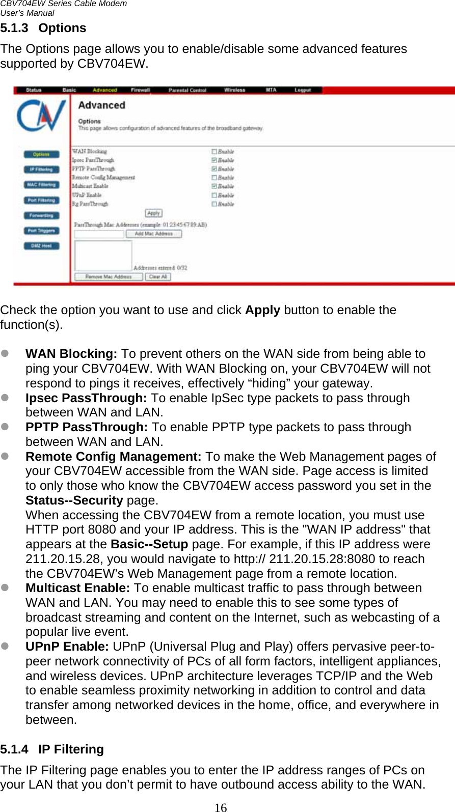 CBV704EW Series Cable Modem  User’s Manual 16 5.1.3 Options The Options page allows you to enable/disable some advanced features supported by CBV704EW.    Check the option you want to use and click Apply button to enable the function(s).  z WAN Blocking: To prevent others on the WAN side from being able to ping your CBV704EW. With WAN Blocking on, your CBV704EW will not respond to pings it receives, effectively “hiding” your gateway. z Ipsec PassThrough: To enable IpSec type packets to pass through between WAN and LAN. z PPTP PassThrough: To enable PPTP type packets to pass through between WAN and LAN. z Remote Config Management: To make the Web Management pages of your CBV704EW accessible from the WAN side. Page access is limited to only those who know the CBV704EW access password you set in the Status--Security page. When accessing the CBV704EW from a remote location, you must use HTTP port 8080 and your IP address. This is the &quot;WAN IP address&quot; that appears at the Basic--Setup page. For example, if this IP address were 211.20.15.28, you would navigate to http:// 211.20.15.28:8080 to reach the CBV704EW’s Web Management page from a remote location. z Multicast Enable: To enable multicast traffic to pass through between WAN and LAN. You may need to enable this to see some types of broadcast streaming and content on the Internet, such as webcasting of a popular live event. z UPnP Enable: UPnP (Universal Plug and Play) offers pervasive peer-to-peer network connectivity of PCs of all form factors, intelligent appliances, and wireless devices. UPnP architecture leverages TCP/IP and the Web to enable seamless proximity networking in addition to control and data transfer among networked devices in the home, office, and everywhere in between.  5.1.4 IP Filtering The IP Filtering page enables you to enter the IP address ranges of PCs on your LAN that you don’t permit to have outbound access ability to the WAN. 