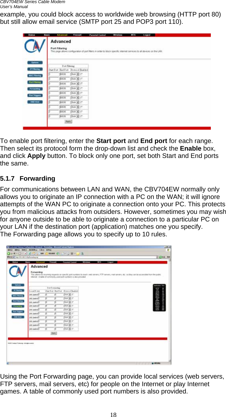 CBV704EW Series Cable Modem  User’s Manual 18 example, you could block access to worldwide web browsing (HTTP port 80) but still allow email service (SMTP port 25 and POP3 port 110).    To enable port filtering, enter the Start port and End port for each range. Then select its protocol form the drop-down list and check the Enable box, and click Apply button. To block only one port, set both Start and End ports the same.  5.1.7 Forwarding For communications between LAN and WAN, the CBV704EW normally only allows you to originate an IP connection with a PC on the WAN; it will ignore attempts of the WAN PC to originate a connection onto your PC. This protects you from malicious attacks from outsiders. However, sometimes you may wish for anyone outside to be able to originate a connection to a particular PC on your LAN if the destination port (application) matches one you specify. The Forwarding page allows you to specify up to 10 rules.    Using the Port Forwarding page, you can provide local services (web servers, FTP servers, mail servers, etc) for people on the Internet or play Internet games. A table of commonly used port numbers is also provided.  