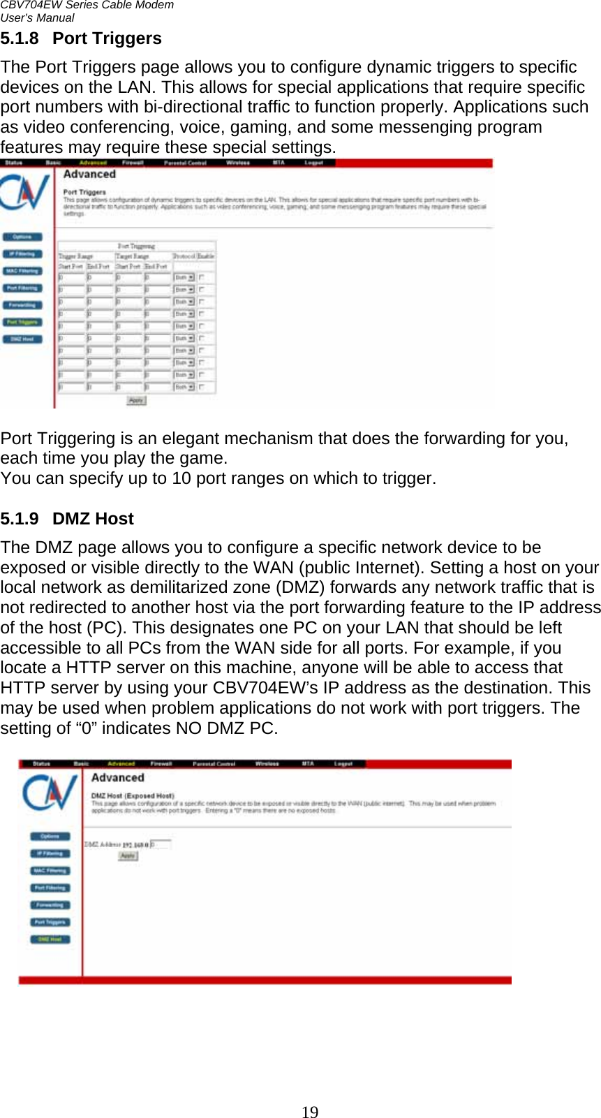 CBV704EW Series Cable Modem  User’s Manual   195.1.8 Port Triggers The Port Triggers page allows you to configure dynamic triggers to specific devices on the LAN. This allows for special applications that require specific port numbers with bi-directional traffic to function properly. Applications such as video conferencing, voice, gaming, and some messenging program features may require these special settings.    Port Triggering is an elegant mechanism that does the forwarding for you, each time you play the game. You can specify up to 10 port ranges on which to trigger.  5.1.9 DMZ Host The DMZ page allows you to configure a specific network device to be exposed or visible directly to the WAN (public Internet). Setting a host on your local network as demilitarized zone (DMZ) forwards any network traffic that is not redirected to another host via the port forwarding feature to the IP address of the host (PC). This designates one PC on your LAN that should be left accessible to all PCs from the WAN side for all ports. For example, if you locate a HTTP server on this machine, anyone will be able to access that HTTP server by using your CBV704EW’s IP address as the destination. This may be used when problem applications do not work with port triggers. The setting of “0” indicates NO DMZ PC.   