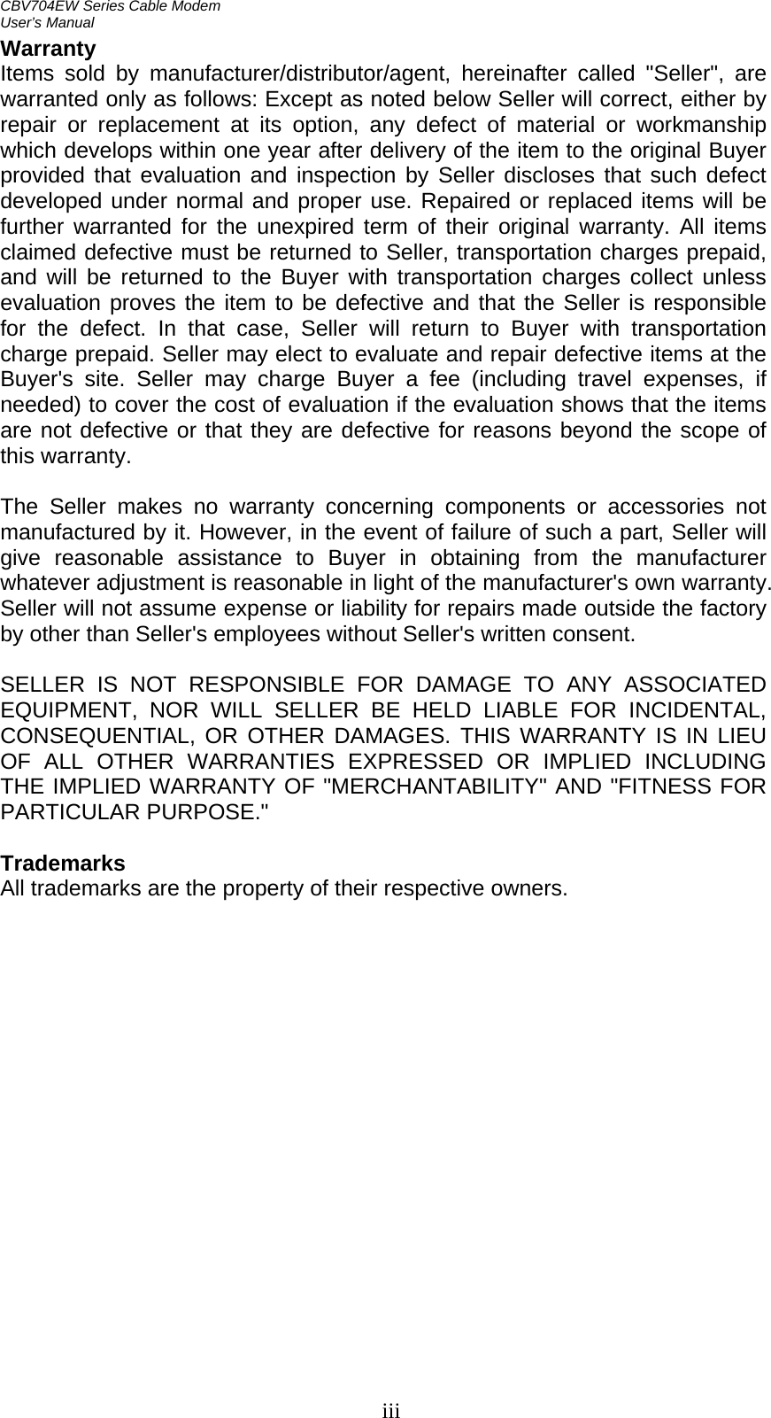 CBV704EW Series Cable Modem  User’s Manual   iiiWarranty  Items sold by manufacturer/distributor/agent, hereinafter called &quot;Seller&quot;, are warranted only as follows: Except as noted below Seller will correct, either by repair or replacement at its option, any defect of material or workmanship which develops within one year after delivery of the item to the original Buyer provided that evaluation and inspection by Seller discloses that such defect developed under normal and proper use. Repaired or replaced items will be further warranted for the unexpired term of their original warranty. All items claimed defective must be returned to Seller, transportation charges prepaid, and will be returned to the Buyer with transportation charges collect unless evaluation proves the item to be defective and that the Seller is responsible for the defect. In that case, Seller will return to Buyer with transportation charge prepaid. Seller may elect to evaluate and repair defective items at the Buyer&apos;s site. Seller may charge Buyer a fee (including travel expenses, if needed) to cover the cost of evaluation if the evaluation shows that the items are not defective or that they are defective for reasons beyond the scope of this warranty.  The Seller makes no warranty concerning components or accessories not manufactured by it. However, in the event of failure of such a part, Seller will give reasonable assistance to Buyer in obtaining from the manufacturer whatever adjustment is reasonable in light of the manufacturer&apos;s own warranty. Seller will not assume expense or liability for repairs made outside the factory by other than Seller&apos;s employees without Seller&apos;s written consent.  SELLER IS NOT RESPONSIBLE FOR DAMAGE TO ANY ASSOCIATED EQUIPMENT, NOR WILL SELLER BE HELD LIABLE FOR INCIDENTAL, CONSEQUENTIAL, OR OTHER DAMAGES. THIS WARRANTY IS IN LIEU OF ALL OTHER WARRANTIES EXPRESSED OR IMPLIED INCLUDING THE IMPLIED WARRANTY OF &quot;MERCHANTABILITY&quot; AND &quot;FITNESS FOR PARTICULAR PURPOSE.&quot;  Trademarks All trademarks are the property of their respective owners.  