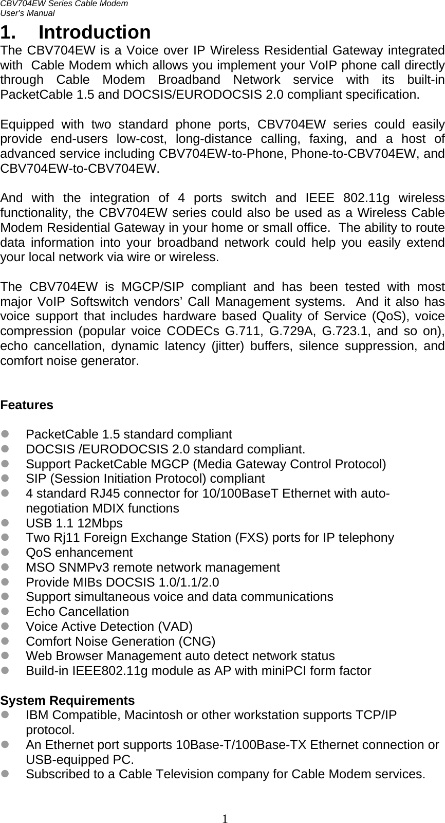 CBV704EW Series Cable Modem  User’s Manual   11. Introduction The CBV704EW is a Voice over IP Wireless Residential Gateway integrated with  Cable Modem which allows you implement your VoIP phone call directly through Cable Modem Broadband Network service with its built-in PacketCable 1.5 and DOCSIS/EURODOCSIS 2.0 compliant specification.  Equipped with two standard phone ports, CBV704EW series could easily provide end-users low-cost, long-distance calling, faxing, and a host of advanced service including CBV704EW-to-Phone, Phone-to-CBV704EW, and CBV704EW-to-CBV704EW.  And with the integration of 4 ports switch and IEEE 802.11g wireless functionality, the CBV704EW series could also be used as a Wireless Cable Modem Residential Gateway in your home or small office.  The ability to route data information into your broadband network could help you easily extend your local network via wire or wireless.  The CBV704EW is MGCP/SIP compliant and has been tested with most major VoIP Softswitch vendors’ Call Management systems.  And it also has voice support that includes hardware based Quality of Service (QoS), voice compression (popular voice CODECs G.711, G.729A, G.723.1, and so on), echo cancellation, dynamic latency (jitter) buffers, silence suppression, and comfort noise generator.   Features  z PacketCable 1.5 standard compliant z DOCSIS /EURODOCSIS 2.0 standard compliant. z Support PacketCable MGCP (Media Gateway Control Protocol) z SIP (Session Initiation Protocol) compliant z 4 standard RJ45 connector for 10/100BaseT Ethernet with auto-negotiation MDIX functions z USB 1.1 12Mbps z Two Rj11 Foreign Exchange Station (FXS) ports for IP telephony z QoS enhancement z MSO SNMPv3 remote network management z Provide MIBs DOCSIS 1.0/1.1/2.0 z Support simultaneous voice and data communications z Echo Cancellation z Voice Active Detection (VAD) z Comfort Noise Generation (CNG) z Web Browser Management auto detect network status z Build-in IEEE802.11g module as AP with miniPCI form factor  System Requirements z IBM Compatible, Macintosh or other workstation supports TCP/IP protocol. z An Ethernet port supports 10Base-T/100Base-TX Ethernet connection or USB-equipped PC. z Subscribed to a Cable Television company for Cable Modem services.  