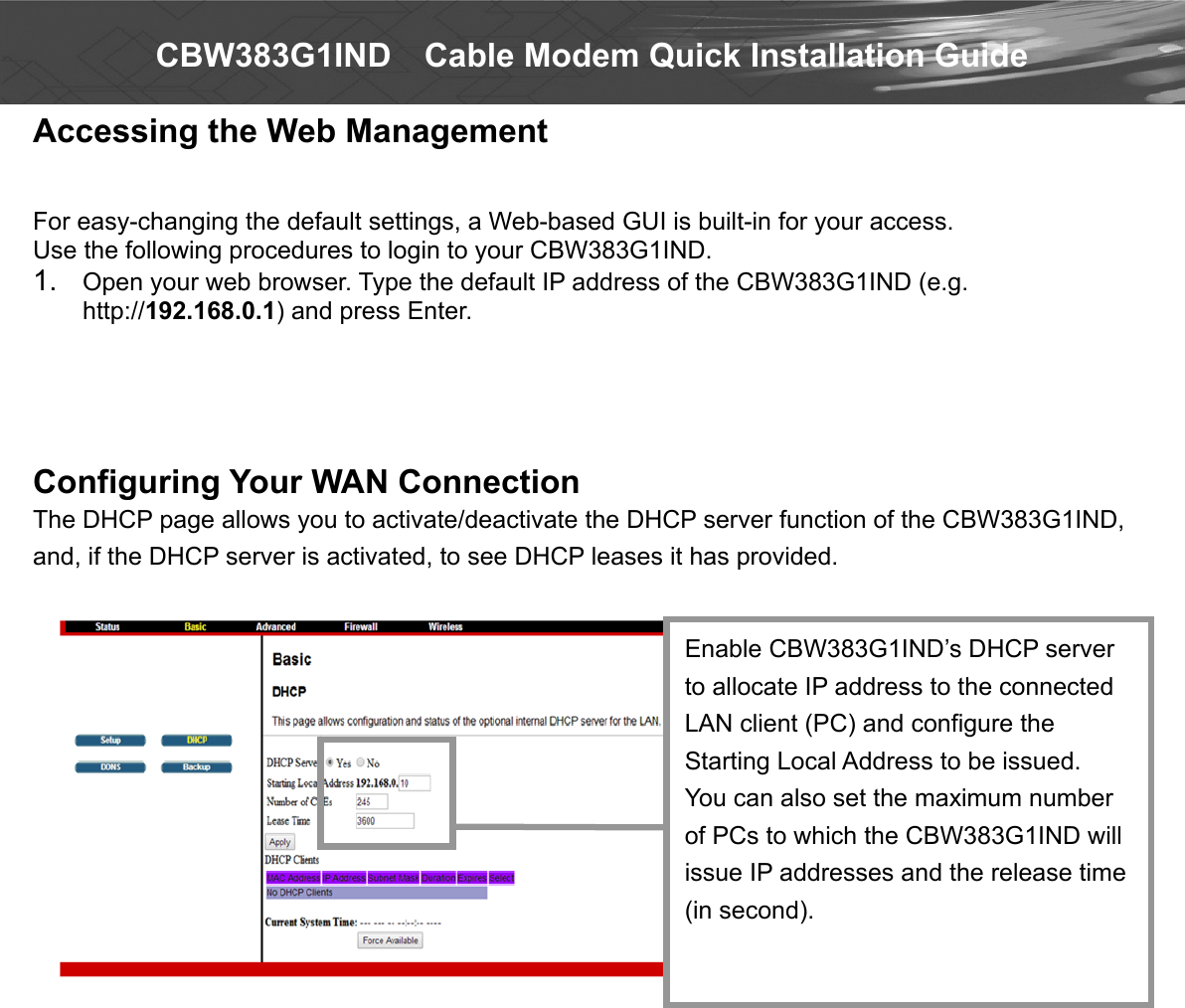  CBW383G1IND    Cable Modem Quick Installation Guide Accessing the Web Management   For easy-changing the default settings, a Web-based GUI is built-in for your access. Use the following procedures to login to your CBW383G1IND. 1.  Open your web browser. Type the default IP address of the CBW383G1IND (e.g. http://192.168.0.1) and press Enter.     Configuring Your WAN Connection The DHCP page allows you to activate/deactivate the DHCP server function of the CBW383G1IND, and, if the DHCP server is activated, to see DHCP leases it has provided.                           Enable CBW383G1IND’s DHCP server to allocate IP address to the connected LAN client (PC) and configure the Starting Local Address to be issued. You can also set the maximum number of PCs to which the CBW383G1IND will issue IP addresses and the release time (in second). 