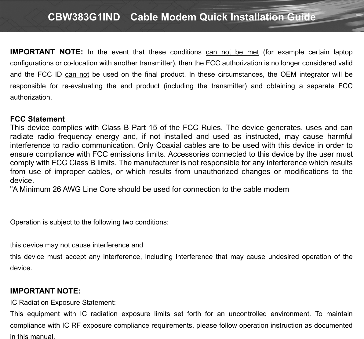  CBW383G1IND    Cable Modem Quick Installation Guide  IMPORTANT  NOTE:  In  the  event  that  these  conditions  can  not  be  met  (for  example  certain  laptop configurations or co-location with another transmitter), then the FCC authorization is no longer considered valid and  the  FCC  ID  can  not  be  used  on  the  final  product.  In  these  circumstances,  the  OEM  integrator  will  be responsible  for  re-evaluating  the  end  product  (including  the  transmitter)  and  obtaining  a  separate  FCC authorization.  FCC Statement   This device complies  with Class B Part  15 of the FCC Rules. The  device  generates, uses and  can radiate  radio  frequency  energy  and,  if  not  installed  and  used  as  instructed,  may  cause  harmful interference to radio communication. Only Coaxial cables are to be used with this device in order to ensure compliance with FCC emissions limits. Accessories connected to this device by the user must comply with FCC Class B limits. The manufacturer is not responsible for any interference which results from  use  of  improper  cables,  or  which  results  from  unauthorized  changes  or  modifications  to  the device. &quot;A Minimum 26 AWG Line Core should be used for connection to the cable modem Canada-Industry Canada (IC) Operation is subject to the following two conditions:    this device may not cause interference and   this  device  must  accept  any  interference,  including  interference  that  may  cause  undesired  operation  of  the device.  IMPORTANT NOTE: IC Radiation Exposure Statement: This  equipment  with  IC  radiation  exposure  limits  set  forth  for  an  uncontrolled  environment.  To  maintain compliance with IC RF exposure compliance requirements, please follow operation instruction as documented in this manual.   