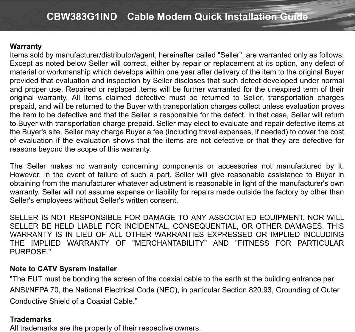  CBW383G1IND    Cable Modem Quick Installation Guide  Warranty   Items sold by manufacturer/distributor/agent, hereinafter called &quot;Seller&quot;, are warranted only as follows: Except as noted below Seller will correct, either by repair or replacement at its option, any defect of material or workmanship which develops within one year after delivery of the item to the original Buyer provided that evaluation and inspection by Seller discloses that such defect developed under normal and proper use. Repaired or replaced items will be further warranted for the unexpired term of their original  warranty.  All  items  claimed  defective  must  be  returned  to  Seller,  transportation  charges prepaid, and will be returned to the Buyer with transportation charges collect unless evaluation proves the item to be defective and that the Seller is responsible for the defect. In that case, Seller will return to Buyer with transportation charge prepaid. Seller may elect to evaluate and repair defective items at the Buyer&apos;s site. Seller may charge Buyer a fee (including travel expenses, if needed) to cover the cost of  evaluation  if  the  evaluation  shows  that  the items  are not  defective or  that  they  are  defective  for reasons beyond the scope of this warranty.  The  Seller  makes  no  warranty  concerning  components  or  accessories  not  manufactured  by  it. However,  in  the  event  of  failure  of  such  a  part,  Seller  will  give  reasonable  assistance  to  Buyer  in obtaining from the manufacturer whatever adjustment is reasonable in light of the manufacturer&apos;s own warranty. Seller will not assume expense or liability for repairs made outside the factory by other than Seller&apos;s employees without Seller&apos;s written consent.  SELLER IS NOT RESPONSIBLE FOR DAMAGE TO ANY ASSOCIATED EQUIPMENT, NOR WILL SELLER  BE  HELD  LIABLE  FOR  INCIDENTAL,  CONSEQUENTIAL,  OR  OTHER  DAMAGES.  THIS WARRANTY  IS  IN  LIEU  OF  ALL  OTHER  WARRANTIES  EXPRESSED  OR  IMPLIED  INCLUDING THE  IMPLIED  WARRANTY  OF  &quot;MERCHANTABILITY&quot;  AND  &quot;FITNESS  FOR  PARTICULAR PURPOSE.&quot;  Note to CATV Sysrem Installer &quot;The EUT must be bonding the screen of the coaxial cable to the earth at the building entrance per ANSI/NFPA 70, the National Electrical Code (NEC), in particular Section 820.93, Grounding of Outer Conductive Shield of a Coaxial Cable.”  Trademarks All trademarks are the property of their respective owners.   