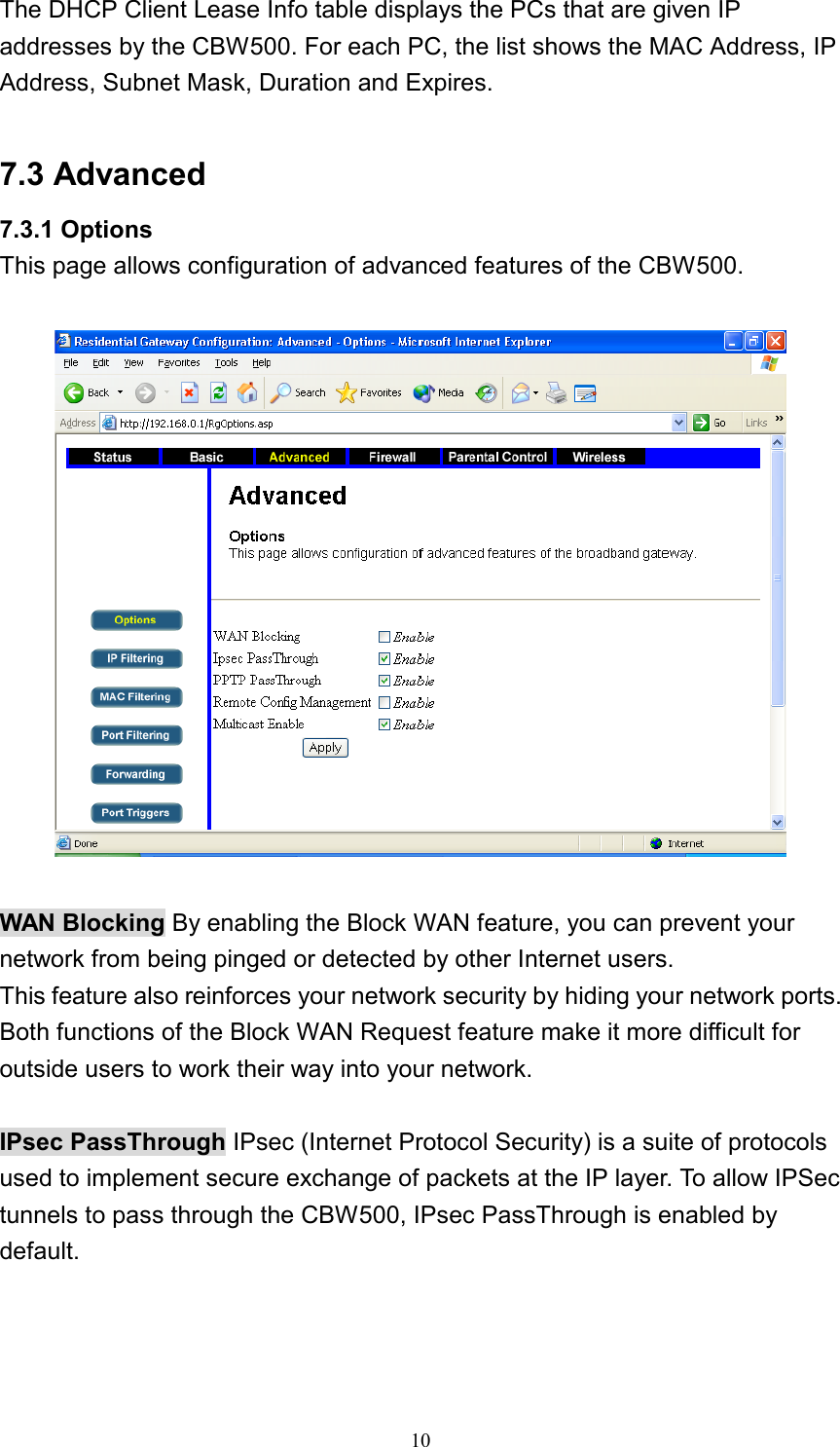 The DHCP Client Lease Info table displays the PCs that are given IP addresses by the CBW500. For each PC, the list shows the MAC Address, IP Address, Subnet Mask, Duration and Expires.  7.3 Advanced 7.3.1 Options This page allows configuration of advanced features of the CBW500.    WAN Blocking By enabling the Block WAN feature, you can prevent your network from being pinged or detected by other Internet users. This feature also reinforces your network security by hiding your network ports. Both functions of the Block WAN Request feature make it more difficult for outside users to work their way into your network.  IPsec PassThrough IPsec (Internet Protocol Security) is a suite of protocols used to implement secure exchange of packets at the IP layer. To allow IPSec tunnels to pass through the CBW500, IPsec PassThrough is enabled by default.  10