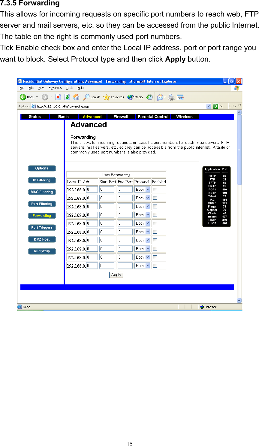 7.3.5 Forwarding This allows for incoming requests on specific port numbers to reach web, FTP server and mail servers, etc. so they can be accessed from the public Internet. The table on the right is commonly used port numbers. Tick Enable check box and enter the Local IP address, port or port range you want to block. Select Protocol type and then click Apply button.     15