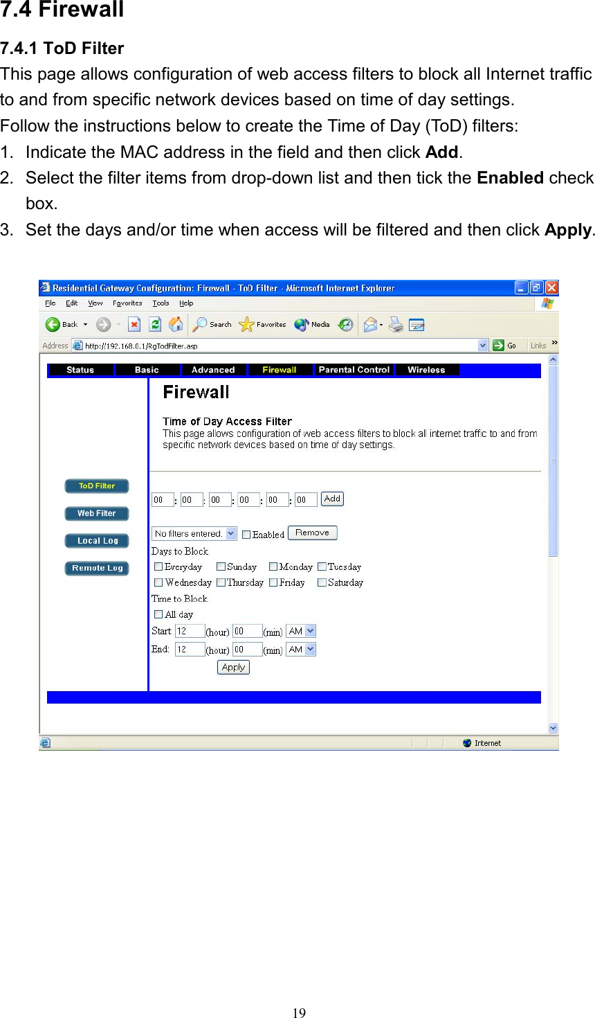 7.4 Firewall 7.4.1 ToD Filter This page allows configuration of web access filters to block all Internet traffic to and from specific network devices based on time of day settings. Follow the instructions below to create the Time of Day (ToD) filters: 1.  Indicate the MAC address in the field and then click Add. 2.  Select the filter items from drop-down list and then tick the Enabled check box. 3.  Set the days and/or time when access will be filtered and then click Apply.     19