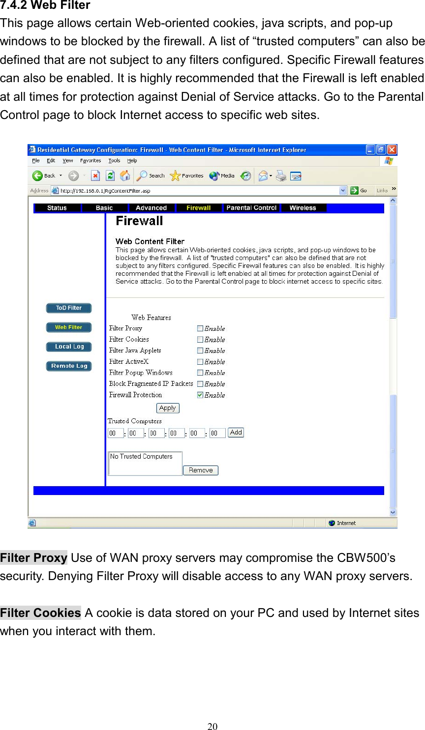 7.4.2 Web Filter This page allows certain Web-oriented cookies, java scripts, and pop-up windows to be blocked by the firewall. A list of “trusted computers” can also be defined that are not subject to any filters configured. Specific Firewall features can also be enabled. It is highly recommended that the Firewall is left enabled at all times for protection against Denial of Service attacks. Go to the Parental Control page to block Internet access to specific web sites.    Filter Proxy Use of WAN proxy servers may compromise the CBW500’s security. Denying Filter Proxy will disable access to any WAN proxy servers.  Filter Cookies A cookie is data stored on your PC and used by Internet sites when you interact with them.   20