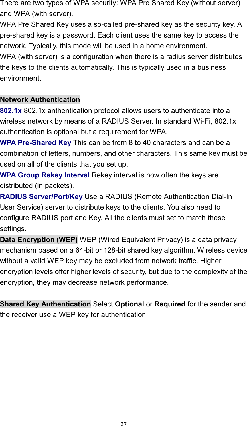 There are two types of WPA security: WPA Pre Shared Key (without server) and WPA (with server). WPA Pre Shared Key uses a so-called pre-shared key as the security key. A pre-shared key is a password. Each client uses the same key to access the network. Typically, this mode will be used in a home environment. WPA (with server) is a configuration when there is a radius server distributes the keys to the clients automatically. This is typically used in a business environment.  Network Authentication 802.1x 802.1x anthentication protocol allows users to authenticate into a wireless network by means of a RADIUS Server. In standard Wi-Fi, 802.1x authentication is optional but a requirement for WPA. WPA Pre-Shared Key This can be from 8 to 40 characters and can be a combination of letters, numbers, and other characters. This same key must be used on all of the clients that you set up. WPA Group Rekey Interval Rekey interval is how often the keys are distributed (in packets). RADIUS Server/Port/Key Use a RADIUS (Remote Authentication Dial-In User Service) server to distribute keys to the clients. You also need to configure RADIUS port and Key. All the clients must set to match these settings. Data Encryption (WEP) WEP (Wired Equivalent Privacy) is a data privacy mechanism based on a 64-bit or 128-bit shared key algorithm. Wireless device without a valid WEP key may be excluded from network traffic. Higher encryption levels offer higher levels of security, but due to the complexity of the encryption, they may decrease network performance.  Shared Key Authentication Select Optional or Required for the sender and the receiver use a WEP key for authentication.   27