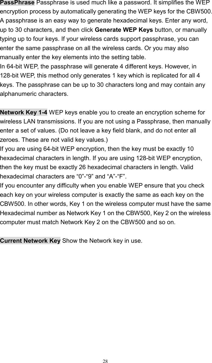 PassPhrase Passphrase is used much like a password. It simplifies the WEP encryption process by automatically generating the WEP keys for the CBW500. A passphrase is an easy way to generate hexadecimal keys. Enter any word, up to 30 characters, and then click Generate WEP Keys button, or manually typing up to four keys. If your wireless cards support passphrase, you can enter the same passphrase on all the wireless cards. Or you may also manually enter the key elements into the setting table. In 64-bit WEP, the passphrase will generate 4 different keys. However, in 128-bit WEP, this method only generates 1 key which is replicated for all 4 keys. The passphrase can be up to 30 characters long and may contain any alphanumeric characters.  Network Key 1-4 WEP keys enable you to create an encryption scheme for wireless LAN transmissions. If you are not using a Passphrase, then manually enter a set of values. (Do not leave a key field blank, and do not enter all zeroes. These are not valid key values.) If you are using 64-bit WEP encryption, then the key must be exactly 10 hexadecimal characters in length. If you are using 128-bit WEP encryption, then the key must be exactly 26 hexadecimal characters in length. Valid hexadecimal characters are “0”-“9” and “A”-“F”. If you encounter any difficulty when you enable WEP ensure that you check each key on your wireless computer is exactly the same as each key on the CBW500. In other words, Key 1 on the wireless computer must have the same Hexadecimal number as Network Key 1 on the CBW500, Key 2 on the wireless computer must match Network Key 2 on the CBW500 and so on.  Current Network Key Show the Network key in use.   28