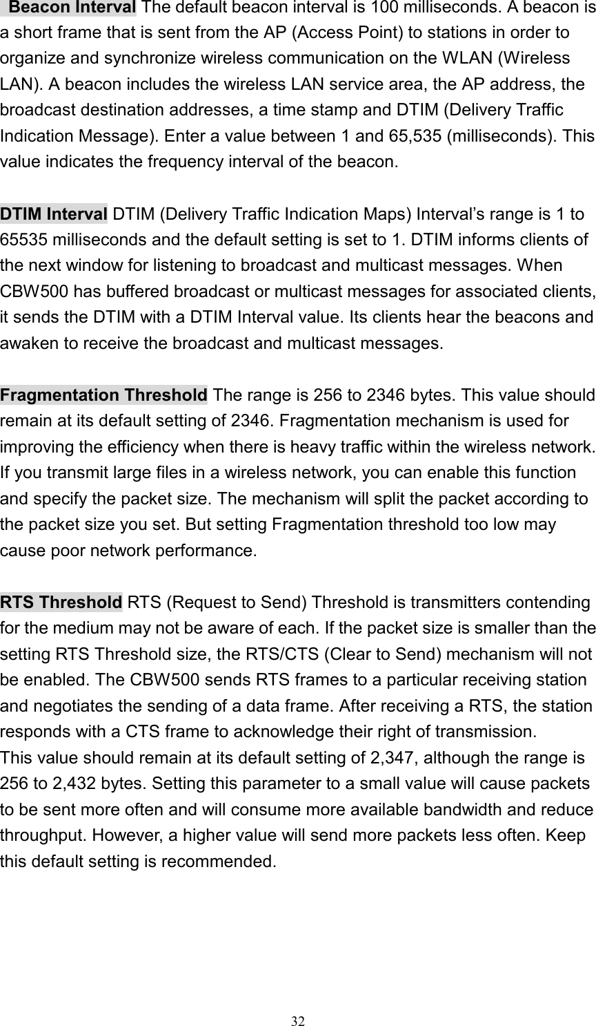  Beacon Interval The default beacon interval is 100 milliseconds. A beacon is a short frame that is sent from the AP (Access Point) to stations in order to organize and synchronize wireless communication on the WLAN (Wireless LAN). A beacon includes the wireless LAN service area, the AP address, the broadcast destination addresses, a time stamp and DTIM (Delivery Traffic Indication Message). Enter a value between 1 and 65,535 (milliseconds). This value indicates the frequency interval of the beacon.  DTIM Interval DTIM (Delivery Traffic Indication Maps) Interval’s range is 1 to 65535 milliseconds and the default setting is set to 1. DTIM informs clients of the next window for listening to broadcast and multicast messages. When CBW500 has buffered broadcast or multicast messages for associated clients, it sends the DTIM with a DTIM Interval value. Its clients hear the beacons and awaken to receive the broadcast and multicast messages.  Fragmentation Threshold The range is 256 to 2346 bytes. This value should remain at its default setting of 2346. Fragmentation mechanism is used for improving the efficiency when there is heavy traffic within the wireless network. If you transmit large files in a wireless network, you can enable this function and specify the packet size. The mechanism will split the packet according to the packet size you set. But setting Fragmentation threshold too low may cause poor network performance.  RTS Threshold RTS (Request to Send) Threshold is transmitters contending for the medium may not be aware of each. If the packet size is smaller than the setting RTS Threshold size, the RTS/CTS (Clear to Send) mechanism will not be enabled. The CBW500 sends RTS frames to a particular receiving station and negotiates the sending of a data frame. After receiving a RTS, the station responds with a CTS frame to acknowledge their right of transmission. This value should remain at its default setting of 2,347, although the range is 256 to 2,432 bytes. Setting this parameter to a small value will cause packets to be sent more often and will consume more available bandwidth and reduce throughput. However, a higher value will send more packets less often. Keep this default setting is recommended.   32