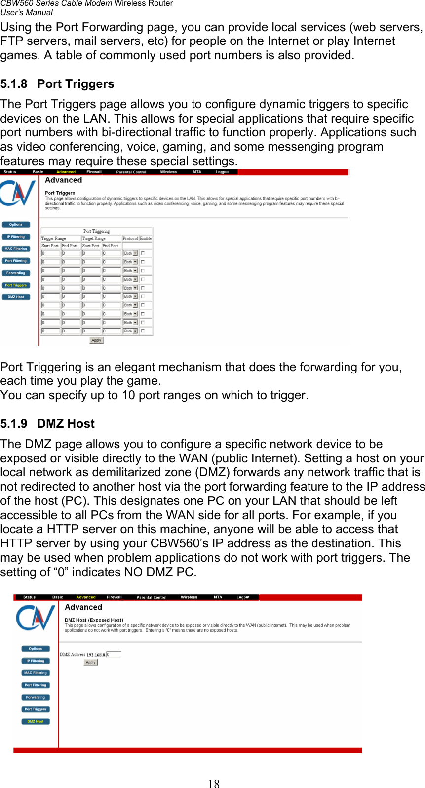 CBW560 Series Cable Modem Wireless Router User’s Manual 18 Using the Port Forwarding page, you can provide local services (web servers, FTP servers, mail servers, etc) for people on the Internet or play Internet games. A table of commonly used port numbers is also provided.  5.1.8 Port Triggers The Port Triggers page allows you to configure dynamic triggers to specific devices on the LAN. This allows for special applications that require specific port numbers with bi-directional traffic to function properly. Applications such as video conferencing, voice, gaming, and some messenging program features may require these special settings.    Port Triggering is an elegant mechanism that does the forwarding for you, each time you play the game. You can specify up to 10 port ranges on which to trigger.  5.1.9 DMZ Host The DMZ page allows you to configure a specific network device to be exposed or visible directly to the WAN (public Internet). Setting a host on your local network as demilitarized zone (DMZ) forwards any network traffic that is not redirected to another host via the port forwarding feature to the IP address of the host (PC). This designates one PC on your LAN that should be left accessible to all PCs from the WAN side for all ports. For example, if you locate a HTTP server on this machine, anyone will be able to access that HTTP server by using your CBW560’s IP address as the destination. This may be used when problem applications do not work with port triggers. The setting of “0” indicates NO DMZ PC.   