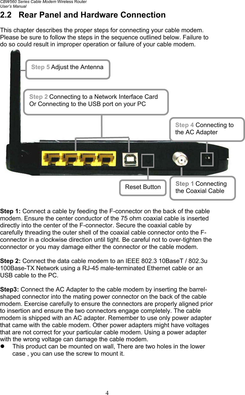 CBW560 Series Cable Modem Wireless Router User’s Manual 4 2.2  Rear Panel and Hardware Connection  This chapter describes the proper steps for connecting your cable modem. Please be sure to follow the steps in the sequence outlined below. Failure to do so could result in improper operation or failure of your cable modem.      Step 1: Connect a cable by feeding the F-connector on the back of the cable modem. Ensure the center conductor of the 75 ohm coaxial cable is inserted directly into the center of the F-connector. Secure the coaxial cable by carefully threading the outer shell of the coaxial cable connector onto the F-connector in a clockwise direction until tight. Be careful not to over-tighten the connector or you may damage either the connector or the cable modem.  Step 2: Connect the data cable modem to an IEEE 802.3 10BaseT / 802.3u 100Base-TX Network using a RJ-45 male-terminated Ethernet cable or an USB cable to the PC.  Step3: Connect the AC Adapter to the cable modem by inserting the barrel-shaped connector into the mating power connector on the back of the cable modem. Exercise carefully to ensure the connectors are properly aligned prior to insertion and ensure the two connectors engage completely. The cable modem is shipped with an AC adapter. Remember to use only power adapter that came with the cable modem. Other power adapters might have voltages that are not correct for your particular cable modem. Using a power adapter with the wrong voltage can damage the cable modem.   z  This product can be mounted on wall, There are two holes in the lower case , you can use the screw to mount it.  Step 5 Adjust the Antenna Step 2 Connecting to a Network Interface Card Or Connecting to the USB port on your PC Step 1 Connecting the Coaxial Cable Step 4 Connecting to the AC Adapter Reset Button