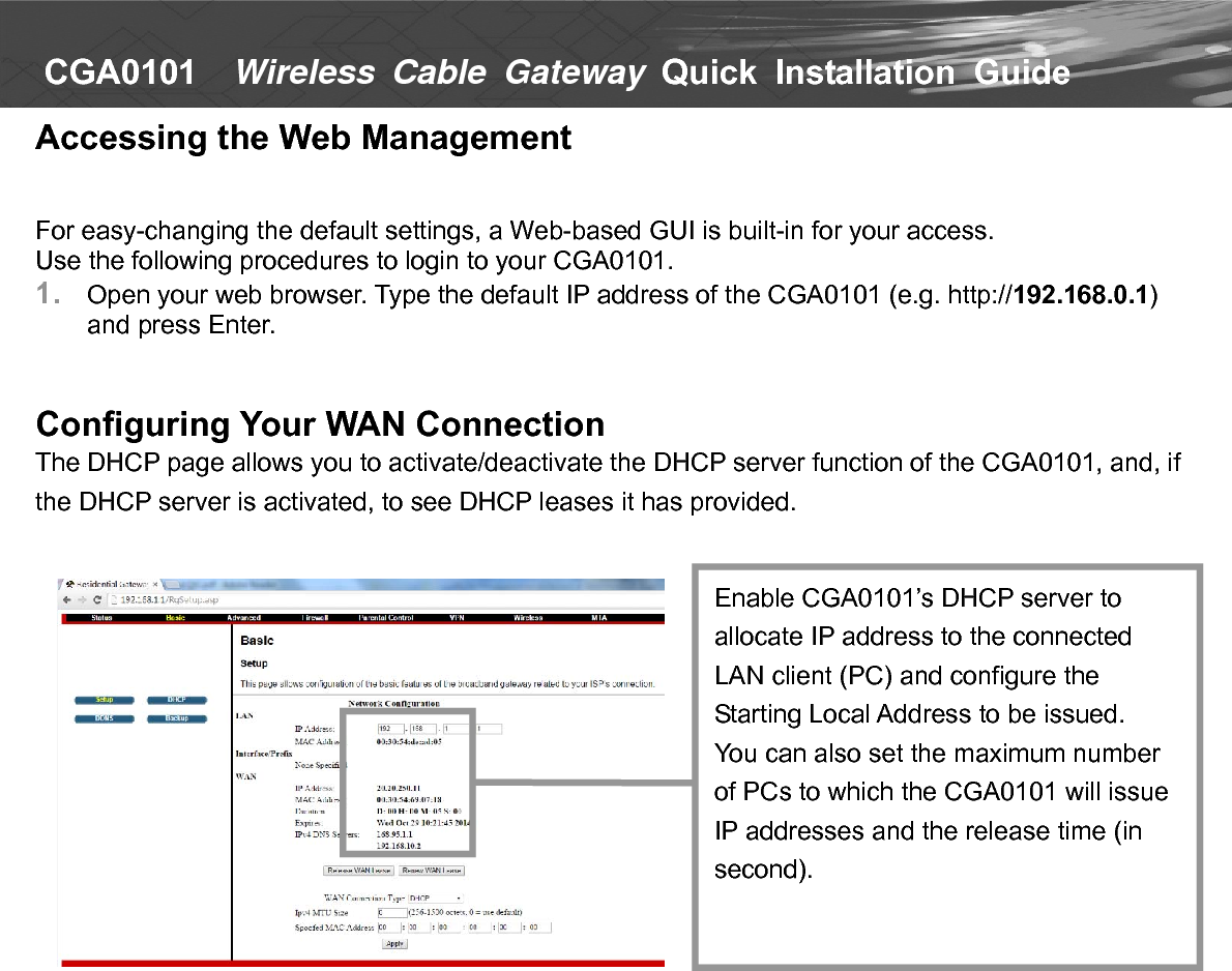   CGA0101    Wireless Cable Gateway Quick  Installation  Guide  Accessing the Web Management   For easy-changing the default settings, a Web-based GUI is built-in for your access. Use the following procedures to login to your CGA0101. 1.  Open your web browser. Type the default IP address of the CGA0101 (e.g. http://192.168.0.1) and press Enter.   Configuring Your WAN Connection The DHCP page allows you to activate/deactivate the DHCP server function of the CGA0101, and, if the DHCP server is activated, to see DHCP leases it has provided.                        Enable CGA0101’s DHCP server to allocate IP address to the connected LAN client (PC) and configure the Starting Local Address to be issued. You can also set the maximum number of PCs to which the CGA0101 will issue IP addresses and the release time (in second). 