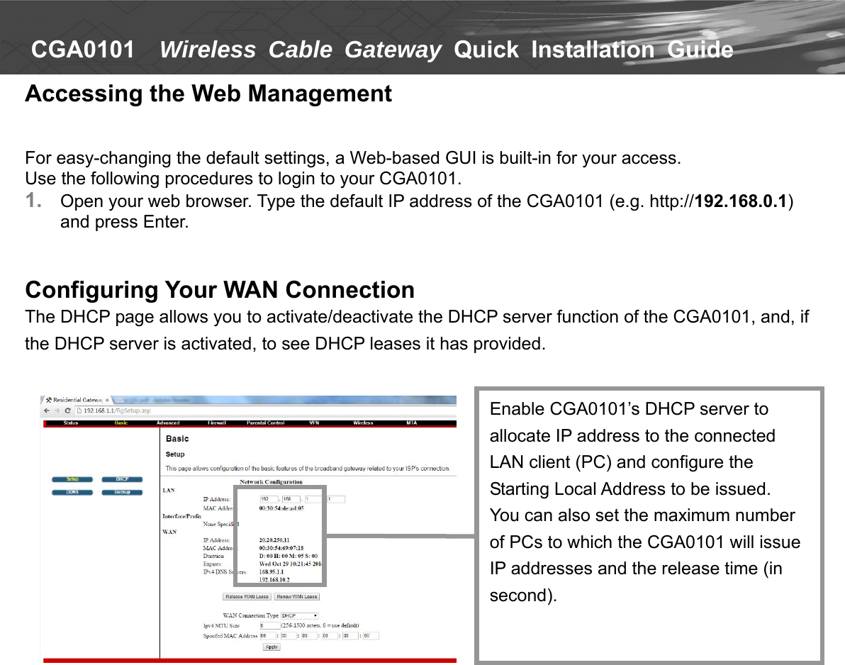   CGA0101    Wireless Cable Gateway Quick  Installation  Guide  Accessing the Web Management   For easy-changing the default settings, a Web-based GUI is built-in for your access. Use the following procedures to login to your CGA0101. 1.  Open your web browser. Type the default IP address of the CGA0101 (e.g. http://192.168.0.1) and press Enter.   Configuring Your WAN Connection The DHCP page allows you to activate/deactivate the DHCP server function of the CGA0101, and, if the DHCP server is activated, to see DHCP leases it has provided.                        Enable CGA0101’s DHCP server to allocate IP address to the connected LAN client (PC) and configure the Starting Local Address to be issued. You can also set the maximum number of PCs to which the CGA0101 will issue IP addresses and the release time (in second). 