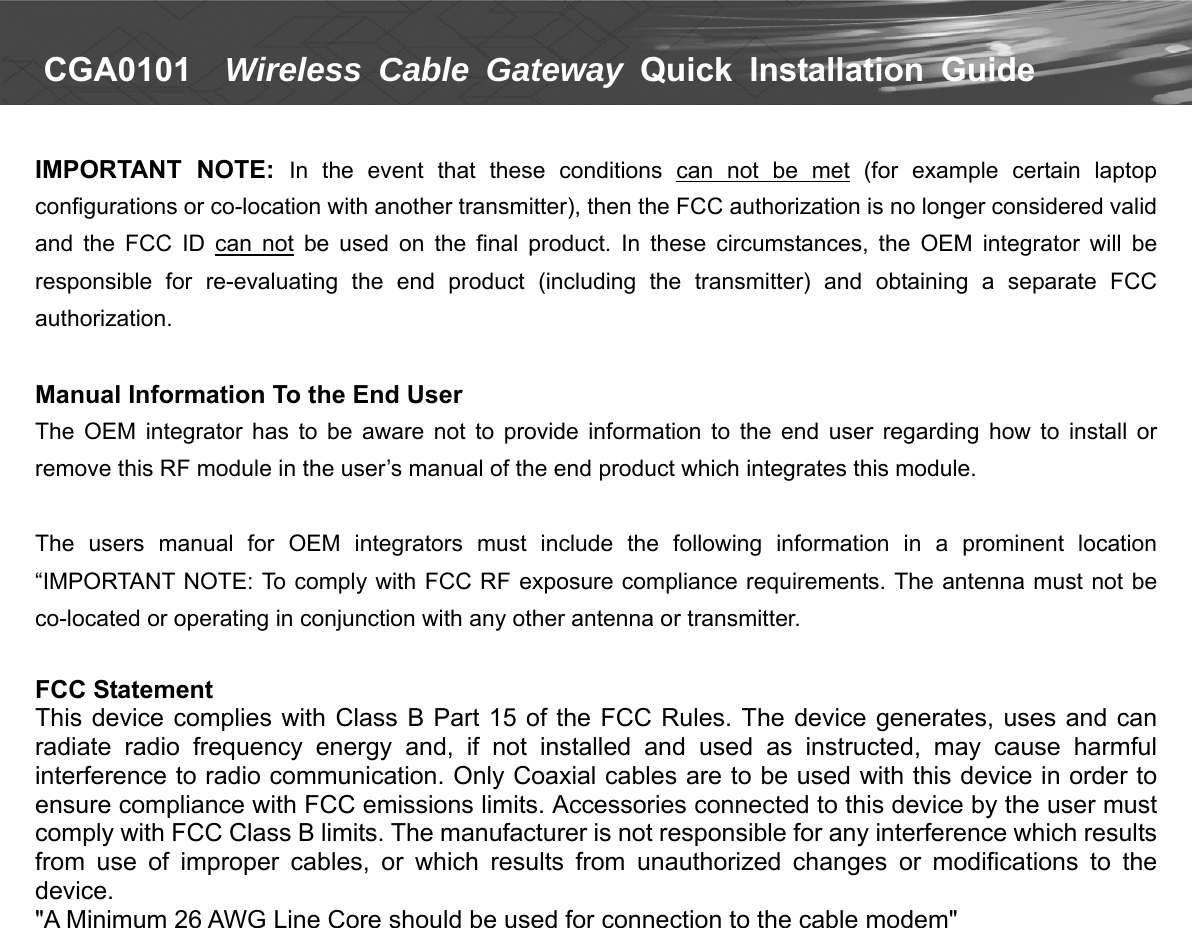   CGA0101    Wireless Cable Gateway Quick  Installation  Guide   IMPORTANT  NOTE:  In  the  event  that  these  conditions  can  not  be  met  (for  example  certain  laptop configurations or co-location with another transmitter), then the FCC authorization is no longer considered valid and  the  FCC  ID  can  not  be  used  on  the  final  product.  In  these  circumstances,  the  OEM  integrator  will  be responsible  for  re-evaluating  the  end  product  (including  the  transmitter)  and  obtaining  a  separate  FCC authorization.  Manual Information To the End User The  OEM  integrator  has  to  be  aware  not  to  provide  information  to  the  end  user  regarding  how  to  install or remove this RF module in the user’s manual of the end product which integrates this module.    The  users  manual  for  OEM  integrators  must  include  the  following  information  in  a  prominent  location “IMPORTANT NOTE: To comply with FCC RF exposure compliance requirements. The antenna must not be co-located or operating in conjunction with any other antenna or transmitter.    FCC Statement   This device complies with Class  B Part 15 of the FCC Rules.  The device generates,  uses and  can radiate  radio  frequency  energy  and,  if  not  installed  and  used  as  instructed,  may  cause  harmful interference to radio communication. Only Coaxial cables are to be used with this device in order to ensure compliance with FCC emissions limits. Accessories connected to this device by the user must comply with FCC Class B limits. The manufacturer is not responsible for any interference which results from  use  of  improper  cables,  or  which  results  from  unauthorized  changes  or  modifications  to  the device. &quot;A Minimum 26 AWG Line Core should be used for connection to the cable modem&quot; 
