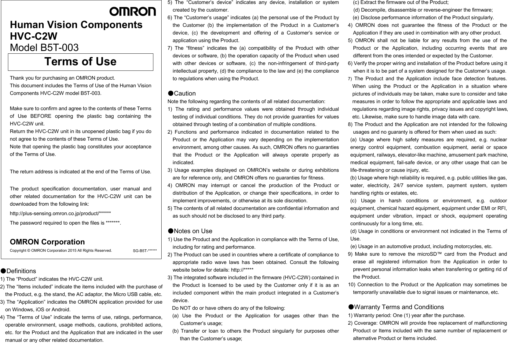          Human Vision Components HVC-C2W   Model B5T-003      Terms of Use   Thank you for purchasing an OMRON product. This document includes the Terms of Use of the Human Vision Components HVC-C2W model B5T-003.  Make sure to confirm and agree to the contents of these Terms of  Use  BEFORE  opening  the  plastic  bag  containing  the HVC-C2W unit. Return the HVC-C2W unit in its unopened plastic bag if you do not agree to the contents of these Terms of Use. Note that opening the plastic bag constitutes your acceptance of the Terms of Use.  The return address is indicated at the end of the Terms of Use.  The  product  specification  documentation,  user  manual  and other  related  documentation  for  the  HVC-C2W  unit  can  be downloaded from the following link: http://plus-sensing.omron.co.jp/product/****** The password required to open the files is *******.    OMRON Corporation Copyright © OMRON Corporation 2015 All Rights Reserved. SG-B5T-******        ●Definitions 1) The “Product” indicates the HVC-C2W unit. 2) The “Items included” indicate the items included with the purchase of the Product, e.g. the stand, the AC adaptor, the Micro USB cable, etc. 3) The “Application” indicates the OMRON application provided for use on Windows, iOS or Android. 4) The “Terms of Use” indicate the terms of use, ratings, performance, operable  environment,  usage  methods,  cautions,  prohibited  actions, etc. for the Product and the Application that are indicated in the user manual or any other related documentation.   5)  The  “Customer’s  device”  indicates  any  device,  installation  or  system created by the customer. 6) The “Customer’s usage” indicates (a) the personal use of the Product by the  Customer  (b)  the  implementation  of  the  Product  in  a  Customer’s device,  (c)  the  development  and  offering  of  a  Customer’s  service  or application using the Product.  7)  The  “fitness”  indicates  the  (a)  compatibility  of  the  Product  with  other devices or software, (b) the operation capacity of the Product when used with  other  devices  or  software,  (c)  the  non-infringement  of  third-party intellectual property, (d) the compliance to the law and (e) the compliance to regulations when using the Product.  ●Caution Note the following regarding the contents of all related documentation: 1) The  rating  and  performance  values  were  obtained  through  individual testing of individual conditions. They do not provide guaranties for values obtained through testing of a combination of multiple conditions. 2)  Functions  and  performance  indicated  in  documentation  related  to  the Product  or  the  Application  may  vary  depending  on  the  implementation environment, among other causes. As such, OMRON offers no guaranties that  the  Product  or  the  Application  will  always  operate  properly  as indicated. 3)  Usage  examples  displayed  on  OMRON’s  website  or  during  exhibitions are for reference only, and OMRON offers no guaranties for fitness. 4)  OMRON  may  interrupt  or  cancel  the  production  of  the  Product  or distribution of the Application,  or change their specifications,  in  order  to implement improvements, or otherwise at its sole discretion. 5) The contents of all related documentation are confidential information and as such should not be disclosed to any third party.  ●Notes on Use 1) Use the Product and the Application in compliance with the Terms of Use, including for rating and performance. 2) The Product can be used in countries where a certificate of compliance to appropriate  radio  wave  laws  has  been  obtained.  Consult  the  following website below for details: http://***** 3) The integrated software included in the firmware (HVC-C2W) contained in the  Product  is  licensed  to  be  used  by  the  Customer  only  if  it  is  as  an included component  within  the main  product  integrated in  a  Customer’s device. Do NOT do or have others do any of the following: (a)  Use  the  Product  or  the  Application  for  usages  other  than  the Customer’s usage; (b)  Transfer  or  loan  to  others  the  Product  singularly  for  purposes  other than the Customer’s usage; (c) Extract the firmware out of the Product; (d) Decompile, disassemble or reverse-engineer the firmware; (e) Disclose performance information of the Product singularly. 4)  OMRON  does  not  guarantee  the  fitness  of  the  Product  or  the Application if they are used in combination with any other product. 5)  OMRON  shall  not  be  liable  for  any  results  from  the  use  of  the Product  or  the  Application,  including  occurring  events  that  are different from the ones intended or expected by the Customer. 6) Verify the proper wiring and installation of the Product before using it when it is to be part of a system designed for the Customer’s usage. 7)  The  Product  and  the  Application  include  face  detection  features. When  using  the  Product  or  the  Application  in  a  situation  where pictures of individuals may be taken, make sure to consider and take measures in order to follow the appropriate and applicable laws and regulations regarding image rights, privacy issues and copyright laws, etc. Likewise, make sure to handle image data with care. 8) The Product and the Application are not intended for the following usages and no guaranty is offered for them when used as such: (a)  Usage  where  high  safety  measures  are  required,  e.g.  nuclear energy  control  equipment,  combustion  equipment,  aerial  or  space equipment, railways, elevator-like machine, amusement park machine, medical equipment, fail-safe device, or  any other usage that can be life-threatening or cause injury, etc. (b) Usage where high reliability is required, e.g. public utilities like gas, water,  electricity,  24/7  service  system,  payment  system,  system handling rights or estates, etc. (c)  Usage  in  harsh  conditions  or  environment,  e.g.  outdoor     equipment, chemical hazard equipment, equipment under EMI or RFI, equipment  under  vibration,  impact  or  shock,  equipment  operating continuously for a long time, etc. (d) Usage in conditions or environment not indicated in the Terms of Use. (e) Usage in an automotive product, including motorcycles, etc. 9)  Make  sure  to  remove  the  microSD™  card  from  the  Product  and   erase  all  registered  information  from  the  Application  in  order  to prevent personal information leaks when transferring or getting rid of the Product. 10)  Connection  to  the Product  or  the Application may  sometimes be temporarily unavailable due to signal issues or maintenance, etc.  ●Warranty Terms and Conditions 1) Warranty period: One (1) year after the purchase. 2) Coverage: OMRON will provide free replacement of malfunctioning Product or Items included with the same number of replacement or alternative Product or Items included. 