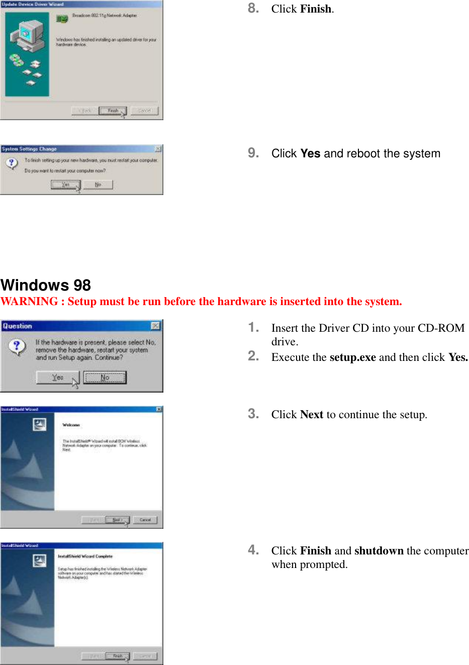  8.  Click Finish.   9.  Click Yes and reboot the system      Windows 98 WARNING : Setup must be run before the hardware is inserted into the system.   1.  Insert the Driver CD into your CD-ROM drive. 2.  Execute the setup.exe and then click Yes.   3.  Click Next to continue the setup.   4.  Click Finish and shutdown the computer when prompted.  