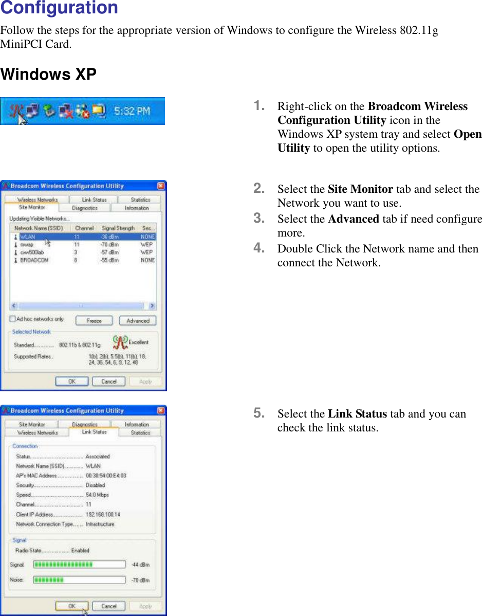 Configuration Follow the steps for the appropriate version of Windows to configure the Wireless 802.11g MiniPCI Card.  Windows XP      1.  Right-click on the Broadcom Wireless Configuration Utility icon in the Windows XP system tray and select Open Utility to open the utility options.   2.  Select the Site Monitor tab and select the Network you want to use.   3.  Select the Advanced tab if need configure more. 4.  Double Click the Network name and then connect the Network.    5.  Select the Link Status tab and you can check the link status.     