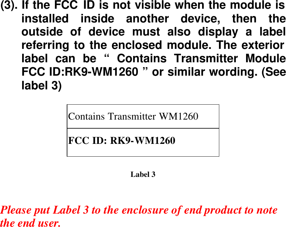 (3). If the FCC ID is not visible when the module is installed inside another device, then the outside of device must also display a label referring to the enclosed module. The exterior label can be “ Contains Transmitter Module FCC ID:RK9-WM1260 ” or similar wording. (See label 3)  Contains Transmitter WM1260 FCC ID: RK9-WM1260  Label 3   Please put Label 3 to the enclosure of end product to note the end user.   