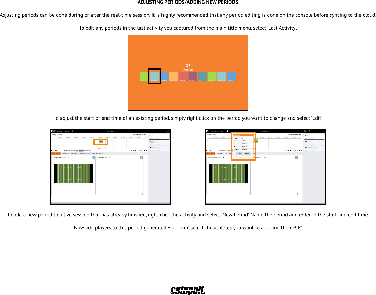 ADJUSTING PERIODS/ADDING NEW PERIODSAsjusting periods can be done during or after the real-time session. It is highly recommended that any period editing is done on the console before syncing to the cloud.To edit any periods in the last activity you captured from the main title menu, select &lsquo;Last Activity&rsquo;.To adjustthestartorendtimeofanexistingperiod,simplyrightclickontheperiodyouwanttochangeandselect&lsquo;Edit&rsquo;.To addanewperiodtoalivesessionthathasalreadynished,rightclicktheactivityandselect&lsquo;NewPeriod&rsquo;.Nametheperiodandenterinthestartandendtime.Nowaddplayerstothisperiodgeneratedvia&lsquo;Team&rsquo;,selecttheathletesyouwanttoadd,andthen&lsquo;PIP&rsquo;.32REASSIGNING MONITORSIfyouwanttore-assignamonitortoanotherathlete,clickonthe&lsquo;Start&rsquo;tileonthemainmenu.Fromthe&lsquo;Activities&rsquo;panel,selectthesessionyouwanttochange.Click on &lsquo;Settings&rsquo;, then &lsquo;Devices&rsquo; and re-assign the monitor just for that session.For these changes to take effect in the cloud, right click on &lsquo;Activity&rsquo; and select &lsquo;Finalize&rsquo;. Then return to the main menu and &lsquo;Fast Sync&rsquo;.33