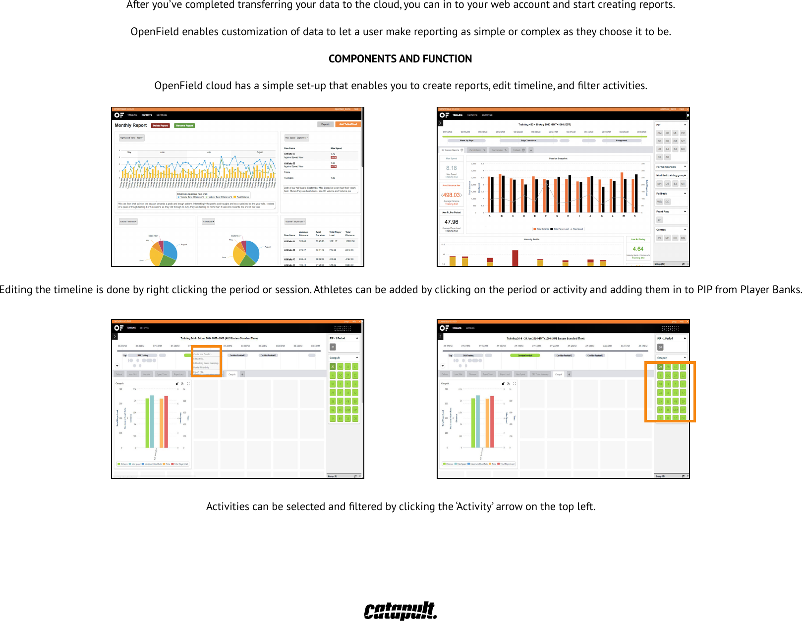 THE WEB USER INTERFACE36Afteryou&rsquo;vecompletedtransferringyourdatatothecloud,youcanintoyourwebaccountandstartcreatingreports.OpenField enables customization of data to let a user make reporting as simple or complex as they choose it to be.COMPONENTS AND FUNCTIONOpenFieldcloudhasasimpleset-upthatenablesyoutocreatereports,edittimeline,andlteractivities.Editing the timeline is done by right clicking the period or session. Athletes can be added by clicking on the period or activity and adding them in to PIP from Player Banks.Activitiescanbeselectedandlteredbyclickingthe&lsquo;Activity&rsquo;arrowonthetopleft.37