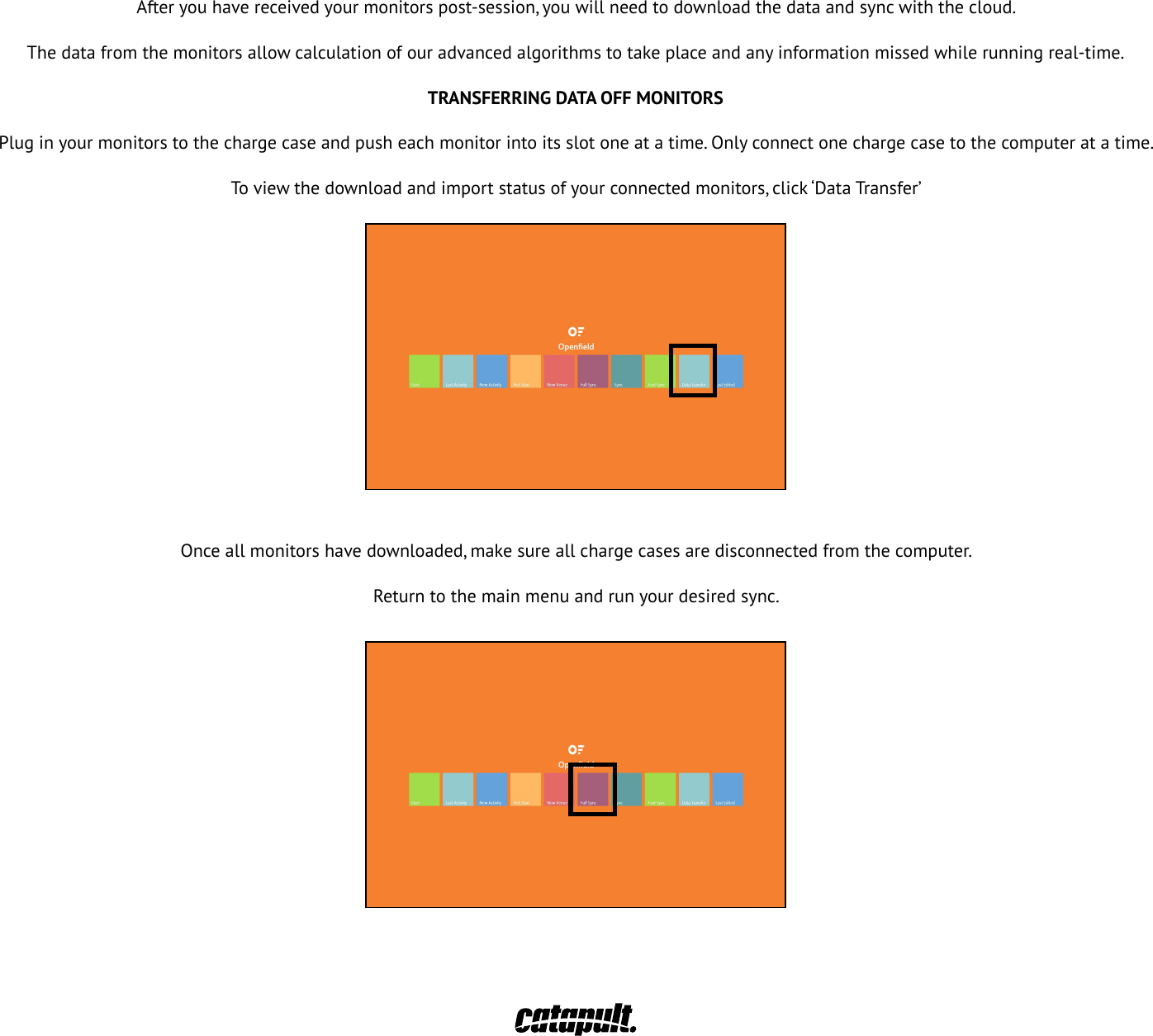 Afteryouhavereceivedyourmonitorspost-session,youwillneedtodownloadthedataandsyncwiththecloud.Thedatafromthemonitorsallowcalculationofouradvancedalgorithmstotakeplaceandanyinformationmissedwhilerunningreal-time.TRANSFERRING DATA OFF MONITORSPlug in your monitors to the charge case and push each monitor into its slot one at a time. Only connect one charge case to the computer at a time.To viewthedownloadandimportstatusofyourconnectedmonitors,click&lsquo;DataTransfer&rsquo;Onceallmonitorshavedownloaded,makesureallchargecasesaredisconnectedfromthecomputer.Return to the main menu and run your desired sync.31