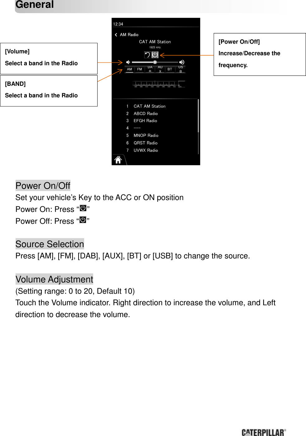       General                  Power On/Off Set your vehicle’s Key to the ACC or ON position Power On: Press “ ” Power Off: Press “ ”  Source Selection Press [AM], [FM], [DAB], [AUX], [BT] or [USB] to change the source.  Volume Adjustment  (Setting range: 0 to 20, Default 10) Touch the Volume indicator. Right direction to increase the volume, and Left direction to decrease the volume.       [Volume] Select a band in the Radio   [Power On/Off] Increase/Decrease the   frequency.   [BAND] Select a band in the Radio   