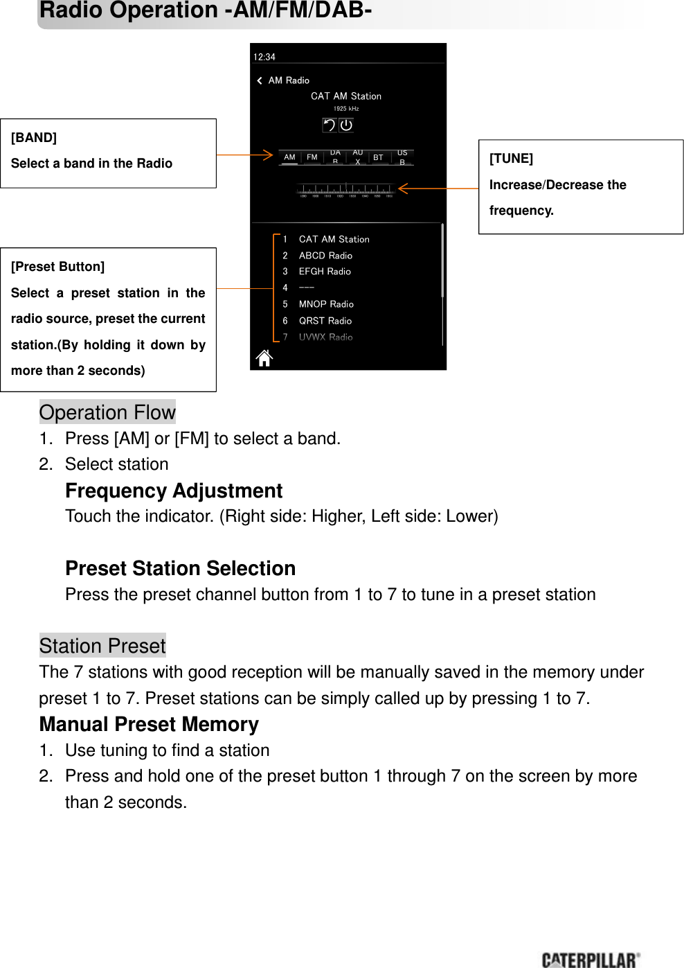       Radio Operation -AM/FM/DAB-                             Operation Flow             1.  Press [AM] or [FM] to select a band. 2.  Select station Frequency Adjustment Touch the indicator. (Right side: Higher, Left side: Lower)  Preset Station Selection Press the preset channel button from 1 to 7 to tune in a preset station  Station Preset The 7 stations with good reception will be manually saved in the memory under preset 1 to 7. Preset stations can be simply called up by pressing 1 to 7. Manual Preset Memory       1.  Use tuning to find a station 2.  Press and hold one of the preset button 1 through 7 on the screen by more than 2 seconds.    [BAND] Select a band in the Radio    [TUNE] Increase/Decrease the   frequency.   [Preset Button] Select  a  preset  station  in  the radio source, preset the current station.(By  holding  it  down  by more than 2 seconds) 