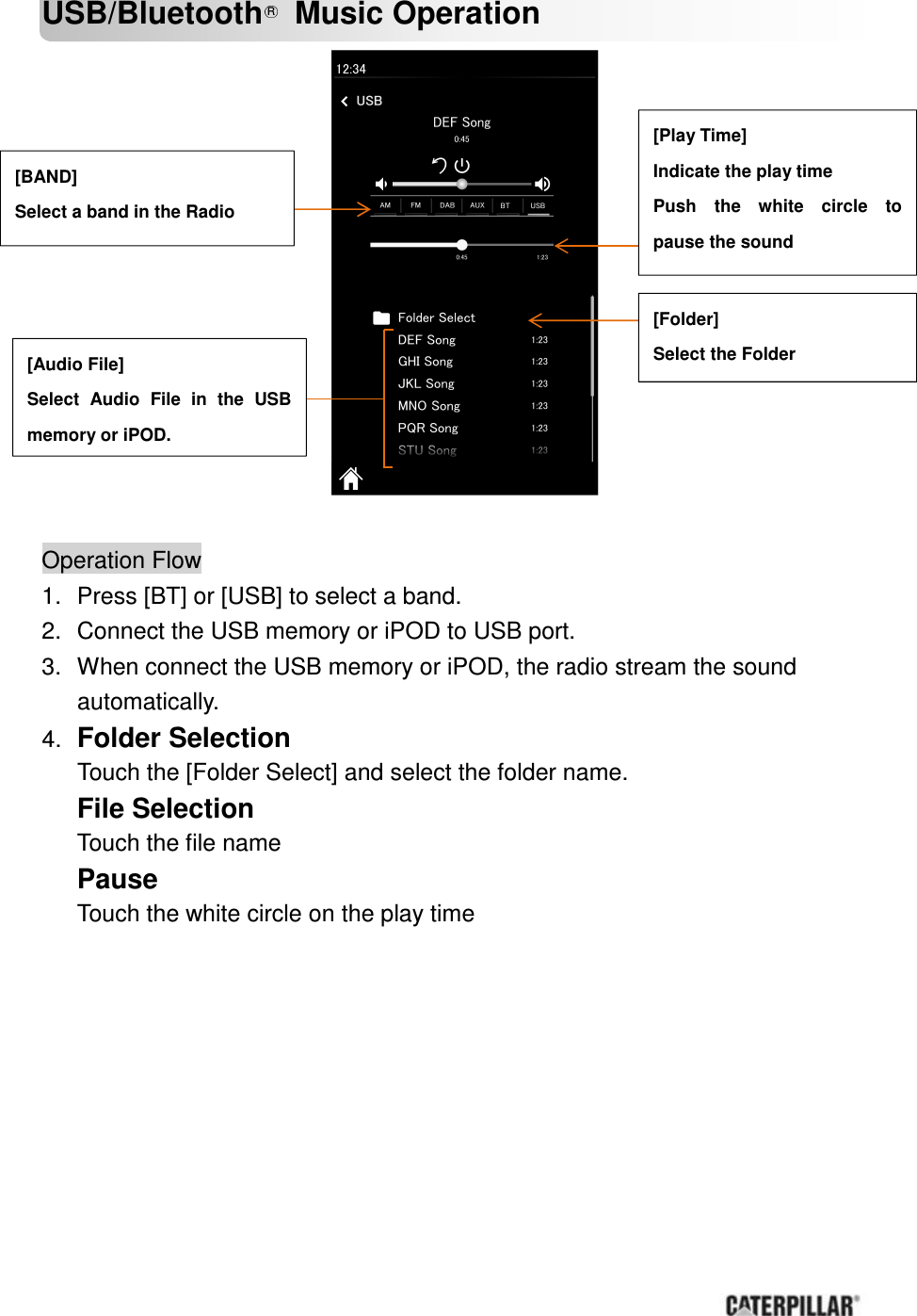       USB/Bluetooth R  Music Operation                Operation Flow       1.  Press [BT] or [USB] to select a band. 2.  Connect the USB memory or iPOD to USB port. 3.  When connect the USB memory or iPOD, the radio stream the sound automatically. 4. Folder Selection Touch the [Folder Select] and select the folder name. File Selection Touch the file name Pause Touch the white circle on the play time        [BAND] Select a band in the Radio   [Audio File] Select  Audio  File  in  the  USB memory or iPOD. [Folder] Select the Folder [Play Time] Indicate the play time Push  the  white  circle  to pause the sound 