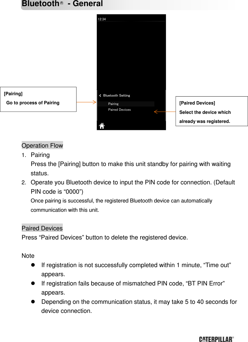       Bluetooth R  - General               Operation Flow 1. Pairing Press the [Pairing] button to make this unit standby for pairing with waiting status. 2. Operate you Bluetooth device to input the PIN code for connection. (Default PIN code is “0000”) Once pairing is successful, the registered Bluetooth device can automatically communication with this unit.  Paired Devices Press “Paired Devices” button to delete the registered device.  Note   If registration is not successfully completed within 1 minute, “Time out” appears.     If registration fails because of mismatched PIN code, “BT PIN Error” appears.   Depending on the communication status, it may take 5 to 40 seconds for device connection.    [Pairing]   Go to process of Pairing  [Paired Devices] Select the device which   already was registered. 