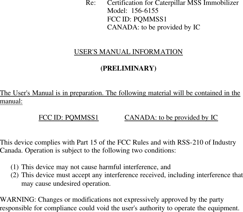            Re: Certification for Caterpillar MSS Immobilizer      Model:  156-6155      FCC ID: PQMMSS1      CANADA: to be provided by IC   USER&apos;S MANUAL INFORMATION  (PRELIMINARY)   The User&apos;s Manual is in preparation. The following material will be contained in the manual:  FCC ID: PQMMSS1    CANADA: to be provided by IC   This device complies with Part 15 of the FCC Rules and with RSS-210 of Industry Canada. Operation is subject to the following two conditions:  (1) This device may not cause harmful interference, and (2) This device must accept any interference received, including interference that may cause undesired operation.  WARNING: Changes or modifications not expressively approved by the party responsible for compliance could void the user&apos;s authority to operate the equipment.      