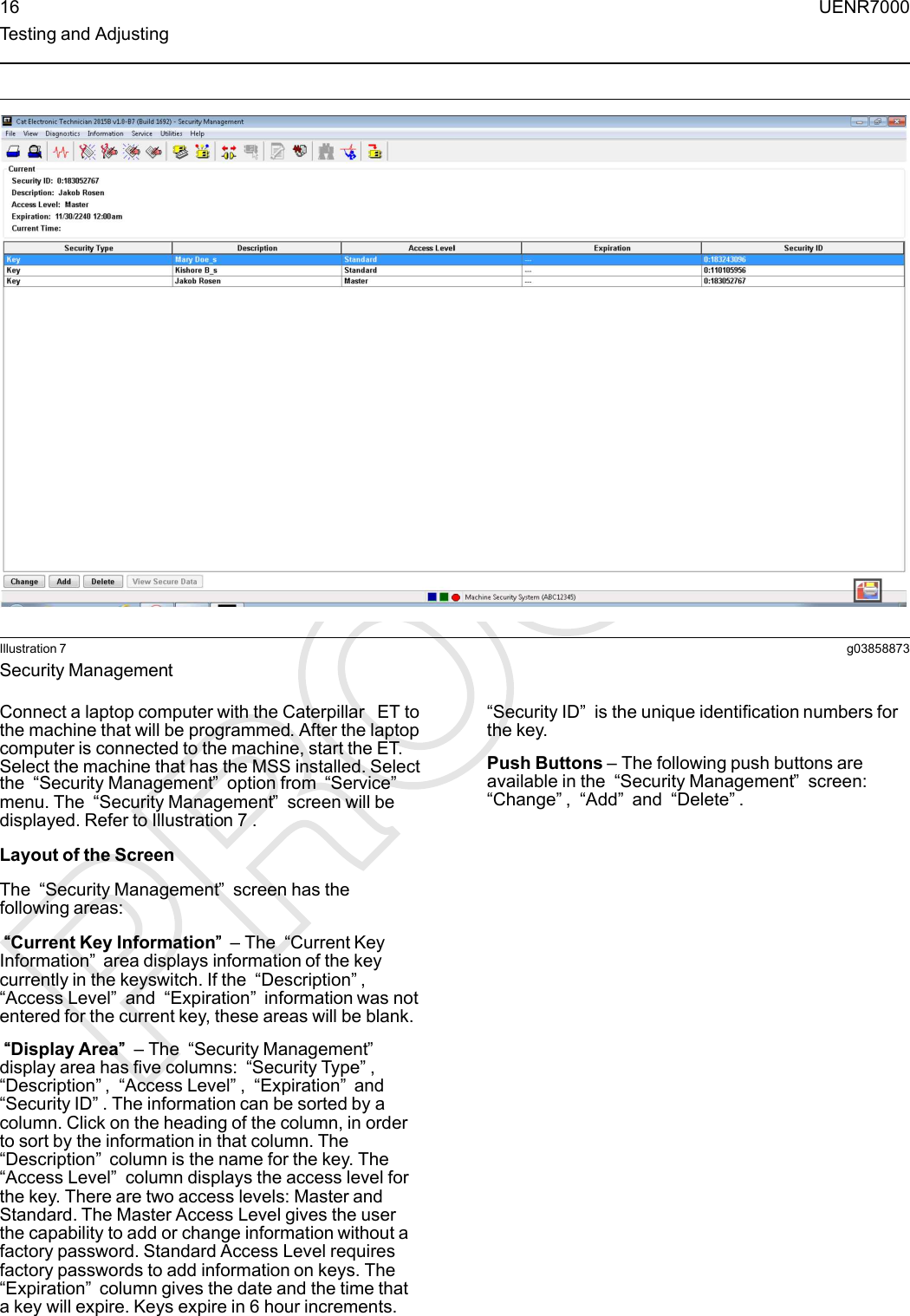 Illustration 7 g03858873Security ManagementConnect a laptop computer with the Caterpillar ET tothe machine that will be programmed. After the laptopcomputer is connected to the machine, start the ET.Select the machine that has the MSS installed. Selectthe “Security Management”option from “Service”menu. The “Security Management”screen will bedisplayed. Refer to Illustration 7 .Layout of the ScreenThe “Security Management”screen has thefollowing areas:““Current Key Information”” – The “Current KeyInformation”area displays information of the keycurrently in the keyswitch. If the “Description”,“Access Level”and “Expiration”information was notentered for the current key, these areas will be blank.““Display Area”” – The “Security Management”display area has five columns: “Security Type”,“Description”,“Access Level”,“Expiration”and“Security ID”. The information can be sorted by acolumn. Click on the heading of the column, in orderto sort by the information in that column. The“Description”column is the name for the key. The“Access Level”column displays the access level forthe key. There are two access levels: Master andStandard. The Master Access Level gives the userthe capability to add or change information without afactory password. Standard Access Level requiresfactory passwords to add information on keys. The“Expiration”column gives the date and the time thata key will expire. Keys expire in 6 hour increments.“Security ID”is the unique identification numbers forthe key.Push Buttons – The following push buttons areavailable in the “Security Management”screen:“Change”,“Add”and “Delete”.16 UENR7000Testing and Adjusting