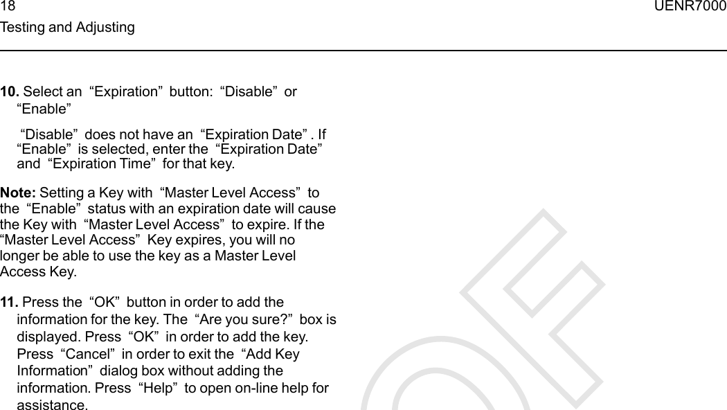 10. Select an “Expiration”button: “Disable”or“Enable”“Disable”does not have an “Expiration Date”. If“Enable”is selected, enter the “Expiration Date”and “Expiration Time”for that key.Note: Setting a Key with “Master Level Access”tothe “Enable”status with an expiration date will causethe Key with “Master Level Access”to expire. If the“Master Level Access”Key expires, you will nolonger be able to use the key as a Master LevelAccess Key.11. Press the “OK”button in order to add theinformation for the key. The “Are you sure?”box isdisplayed. Press “OK”in order to add the key.Press “Cancel”in order to exit the “Add KeyInformation”dialog box without adding theinformation. Press “Help”to open on-line help forassistance.18 UENR7000Testing and Adjusting