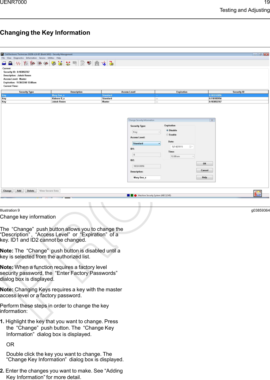 Changing the Key InformationIllustration 9 g03859364Change key informationThe “Change”push button allows you to change the“Description”,“Access Level”or “Expiration”of akey. ID1 and ID2 cannot be changed.Note: The “Change”push button is disabled until akey is selected from the authorized list.Note: When a function requires a factory levelsecurity password, the “Enter Factory Passwords”dialog box is displayed.Note: Changing Keys requires a key with the masteraccess level or a factory password.Perform these steps in order to change the keyinformation:1. Highlight the key that you want to change. Pressthe “Change”push button. The “Change KeyInformation”dialog box is displayed.ORDouble click the key you want to change. The“Change Key Information”dialog box is displayed.2. Enter the changes you want to make. See “AddingKey Information” for more detail.UENR7000 19Testing and Adjusting