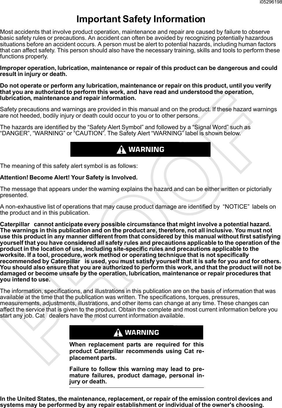 Important Safety InformationMost accidents that involve product operation, maintenance and repair are caused by failure to observebasic safety rules or precautions. An accident can often be avoided by recognizing potentially hazardoussituations before an accident occurs. A person must be alert to potential hazards, including human factorsthat can affect safety. This person should also have the necessary training, skills and tools to perform thesefunctions properly.Improper operation, lubrication, maintenance or repair of this product can be dangerous and couldresult in injury or death.Do not operate or perform any lubrication, maintenance or repair on this product, until you verifythat you are authorized to perform this work, and have read and understood the operation,lubrication, maintenance and repair information.Safety precautions and warnings are provided in this manual and on the product. If these hazard warningsare not heeded, bodily injury or death could occur to you or to other persons.The hazards are identified by the “Safety Alert Symbol” and followed by a “Signal Word” such as“DANGER”, “WARNING” or “CAUTION”. The Safety Alert “WARNING” label is shown below.The meaning of this safety alert symbol is as follows:Attention! Become Alert! Your Safety is Involved.The message that appears under the warning explains the hazard and can be either written or pictoriallypresented.A non-exhaustive list of operations that may cause product damage are identified by “NOTICE”labels onthe product and in this publication.Caterpillar cannot anticipate every possible circumstance that might involve a potential hazard.The warnings in this publication and on the product are, therefore, not all inclusive. You must notuse this product in any manner different from that considered by this manual without first satisfyingyourself that you have considered all safety rules and precautions applicable to the operation of theproduct in the location of use, including site-specific rules and precautions applicable to theworksite. If a tool, procedure, work method or operating technique that is not specificallyrecommended by Caterpillar is used, you must satisfy yourself that it is safe for you and for others.You should also ensure that you are authorized to perform this work, and that the product will not bedamaged or become unsafe by the operation, lubrication, maintenance or repair procedures thatyou intend to use.The information, specifications, and illustrations in this publication are on the basis of information that wasavailable at the time that the publication was written. The specifications, torques, pressures,measurements, adjustments, illustrations, and other items can change at any time. These changes canaffect the service that is given to the product. Obtain the complete and most current information before youstart any job. Cat dealers have the most current information available.When replacement parts are required for thisproduct Caterpillar recommends using Cat re-placement parts.Failure to follow this warning may lead to pre-mature failures, product damage, personal in-jury or death.In the United States, the maintenance, replacement, or repair of the emission control devices andsystems may be performed by any repair establishment or individual of the owner&apos;s choosing.i05296198