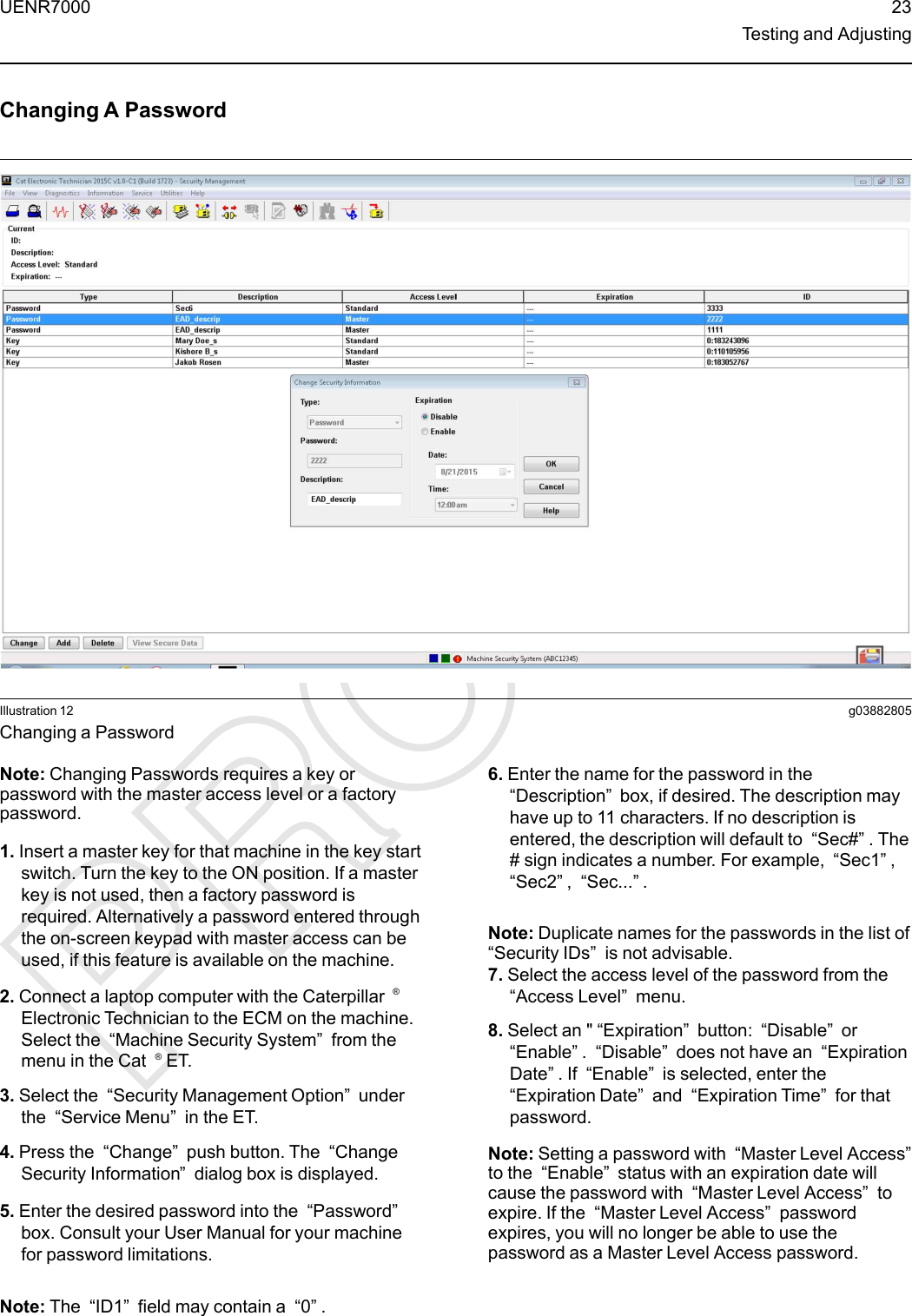 Changing A PasswordIllustration 12 g03882805Changing a PasswordNote: Changing Passwords requires a key orpassword with the master access level or a factorypassword.1. Insert a master key for that machine in the key startswitch. Turn the key to the ON position. If a masterkey is not used, then a factory password isrequired. Alternatively a password entered throughthe on-screen keypad with master access can beused, if this feature is available on the machine.2. Connect a laptop computer with the Caterpillar ®Electronic Technician to the ECM on the machine.Select the “Machine Security System”from themenu in the Cat ®ET.3. Select the “Security Management Option”underthe “Service Menu”in the ET.4. Press the “Change”push button. The “ChangeSecurity Information”dialog box is displayed.5. Enter the desired password into the “Password”box. Consult your User Manual for your machinefor password limitations.Note: The “ID1”field may contain a “0”.6. Enter the name for the password in the“Description”box, if desired. The description mayhave up to 11 characters. If no description isentered, the description will default to “Sec#”. The# sign indicates a number. For example, “Sec1”,“Sec2”,“Sec...”.Note: Duplicate names for the passwords in the list of“Security IDs”is not advisable.7. Select the access level of the password from the“Access Level”menu.8. Select an &quot; “Expiration”button: “Disable”or“Enable”.“Disable”does not have an “ExpirationDate”. If “Enable”is selected, enter the“Expiration Date”and “Expiration Time”for thatpassword.Note: Setting a password with “Master Level Access”to the “Enable”status with an expiration date willcause the password with “Master Level Access”toexpire. If the “Master Level Access”passwordexpires, you will no longer be able to use thepassword as a Master Level Access password.UENR7000 23Testing and Adjusting