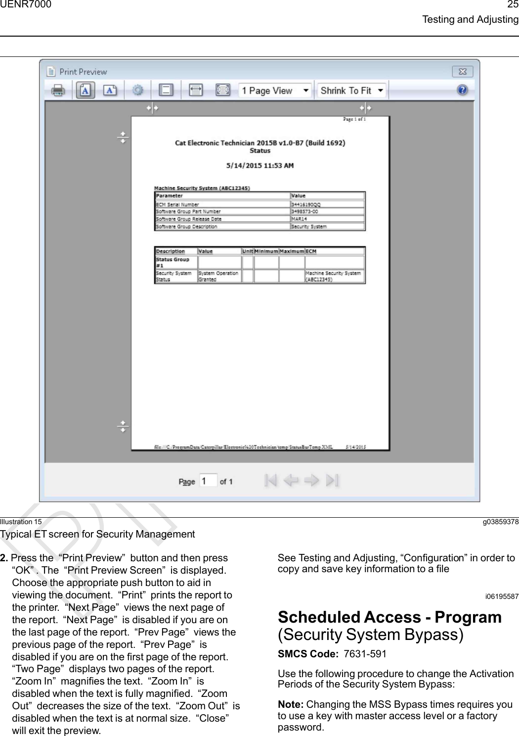 Illustration 15 g03859378Typical ET screen for Security Management2. Press the “Print Preview”button and then press“OK”. The “Print Preview Screen”is displayed.Choose the appropriate push button to aid inviewing the document. “Print”prints the report tothe printer. “Next Page”views the next page ofthe report. “Next Page”is disabled if you are onthe last page of the report. “Prev Page”views theprevious page of the report. “Prev Page”isdisabled if you are on the first page of the report.“Two Page”displays two pages of the report.“Zoom In”magnifies the text. “Zoom In”isdisabled when the text is fully magnified. “ZoomOut”decreases the size of the text. “Zoom Out”isdisabled when the text is at normal size. “Close”will exit the preview.See Testing and Adjusting, “Configuration” in order tocopy and save key information to a filei06195587Scheduled Access - Program(Security System Bypass)SMCS Code: 7631-591Use the following procedure to change the ActivationPeriods of the Security System Bypass:Note: Changing the MSS Bypass times requires youto use a key with master access level or a factorypassword.UENR7000 25Testing and Adjusting