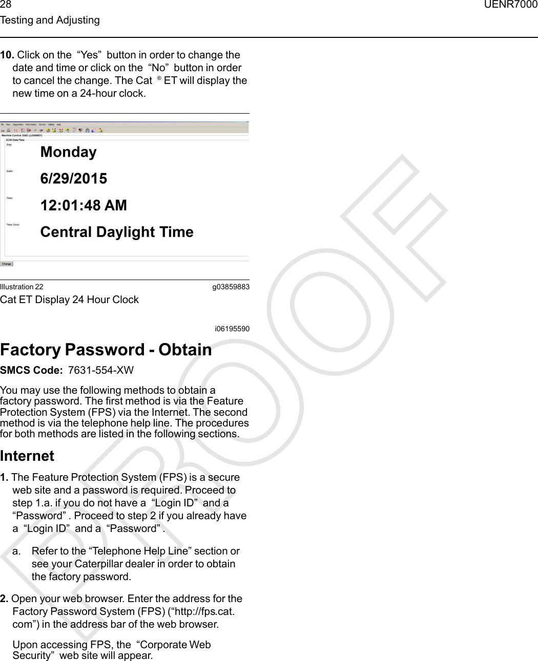 10. Click on the “Yes”button in order to change thedate and time or click on the “No”button in orderto cancel the change. The Cat ®ET will display thenew time on a 24-hour clock.Illustration 22 g03859883Cat ET Display 24 Hour Clocki06195590Factory Password - ObtainSMCS Code: 7631-554-XWYou may use the following methods to obtain afactory password. The first method is via the FeatureProtection System (FPS) via the Internet. The secondmethod is via the telephone help line. The proceduresfor both methods are listed in the following sections.Internet1. The Feature Protection System (FPS) is a secureweb site and a password is required. Proceed tostep 1.a. if you do not have a “Login ID”and a“Password”. Proceed to step 2 if you already havea“Login ID”and a “Password”.a. Refer to the “Telephone Help Line” section orsee your Caterpillar dealer in order to obtainthe factory password.2. Open your web browser. Enter the address for theFactory Password System (FPS) (“http://fps.cat.com”) in the address bar of the web browser.Upon accessing FPS, the “Corporate WebSecurity”web site will appear.28 UENR7000Testing and Adjusting