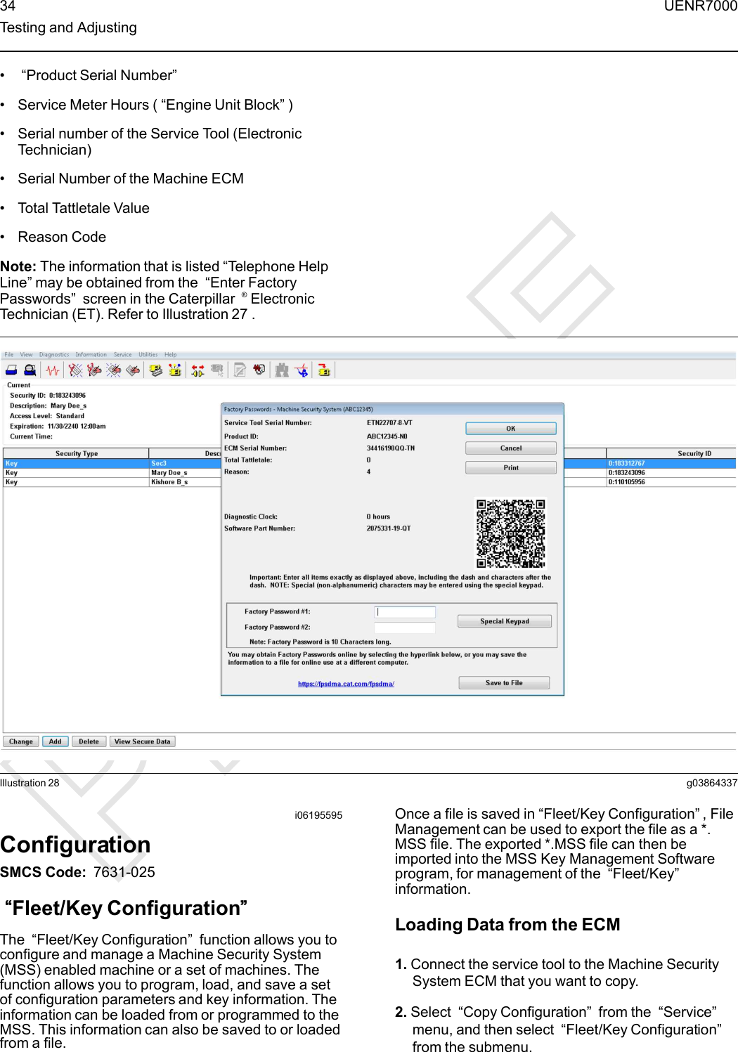 •“Product Serial Number”• Service Meter Hours ( “Engine Unit Block”)• Serial number of the Service Tool (ElectronicTechnician)• Serial Number of the Machine ECM• Total Tattletale Value• Reason CodeNote: The information that is listed “Telephone HelpLine” may be obtained from the “Enter FactoryPasswords”screen in the Caterpillar ®ElectronicTechnician (ET). Refer to Illustration 27 .Illustration 28 g03864337i06195595ConfigurationSMCS Code: 7631-025““Fleet/Key Configuration””The “Fleet/Key Configuration”function allows you toconfigure and manage a Machine Security System(MSS) enabled machine or a set of machines. Thefunction allows you to program, load, and save a setof configuration parameters and key information. Theinformation can be loaded from or programmed to theMSS. This information can also be saved to or loadedfrom a file.Once a file is saved in “Fleet/Key Configuration”, FileManagement can be used to export the file as a *.MSS file. The exported *.MSS file can then beimported into the MSS Key Management Softwareprogram, for management of the “Fleet/Key”information.Loading Data from the ECM1. Connect the service tool to the Machine SecuritySystem ECM that you want to copy.2. Select “Copy Configuration”from the “Service”menu, and then select “Fleet/Key Configuration”from the submenu.34 UENR7000Testing and Adjusting