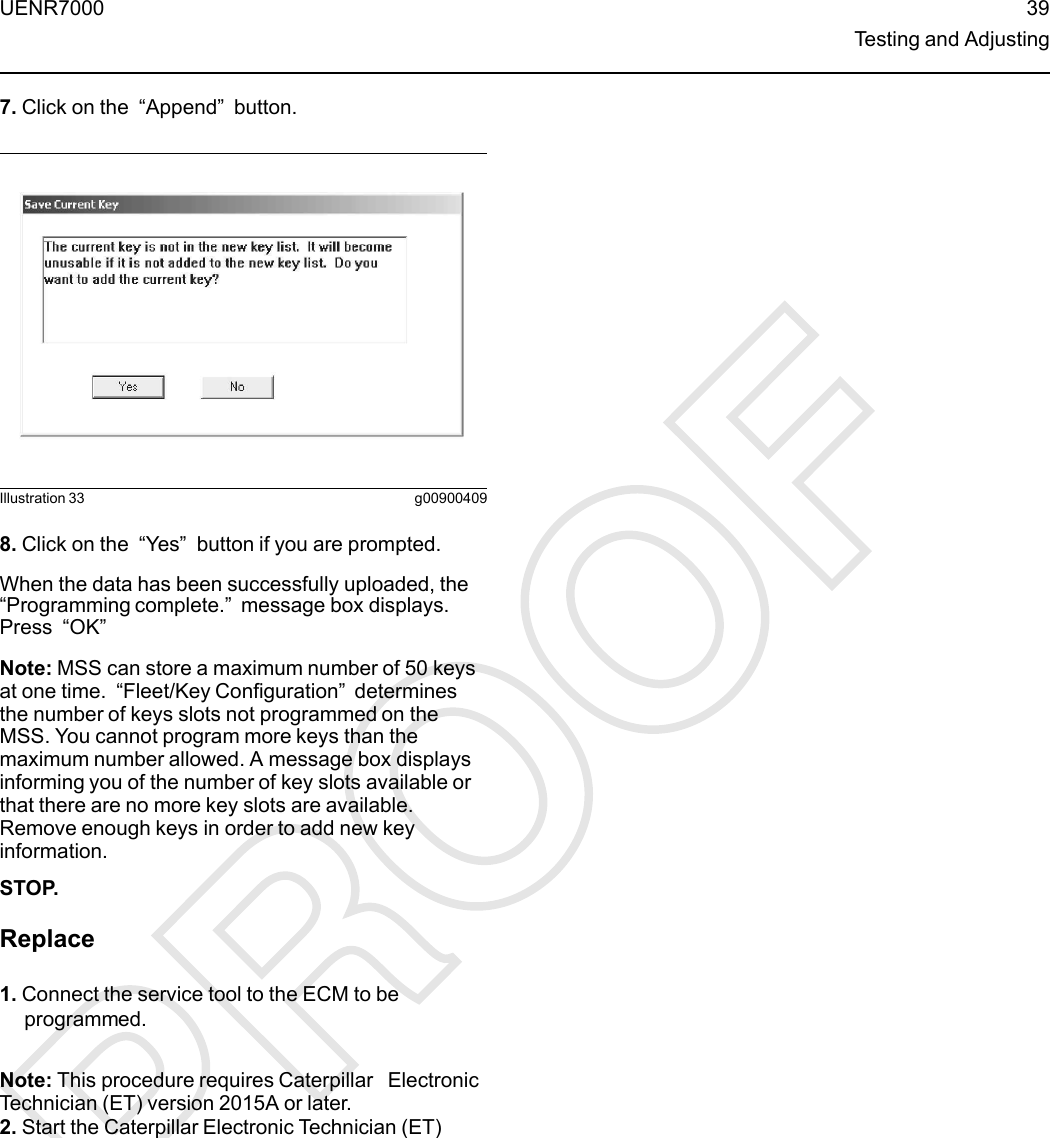 7. Click on the “Append”button.Illustration 33 g009004098. Click on the “Yes”button if you are prompted.When the data has been successfully uploaded, the“Programming complete.”message box displays.Press “OK”Note: MSS can store a maximum number of 50 keysat one time. “Fleet/Key Configuration”determinesthe number of keys slots not programmed on theMSS. You cannot program more keys than themaximum number allowed. A message box displaysinforming you of the number of key slots available orthat there are no more key slots are available.Remove enough keys in order to add new keyinformation.STOP.Replace1. Connect the service tool to the ECM to beprogrammed.Note: This procedure requires Caterpillar ElectronicTechnician (ET) version 2015A or later.2. Start the Caterpillar Electronic Technician (ET)UENR7000 39Testing and Adjusting