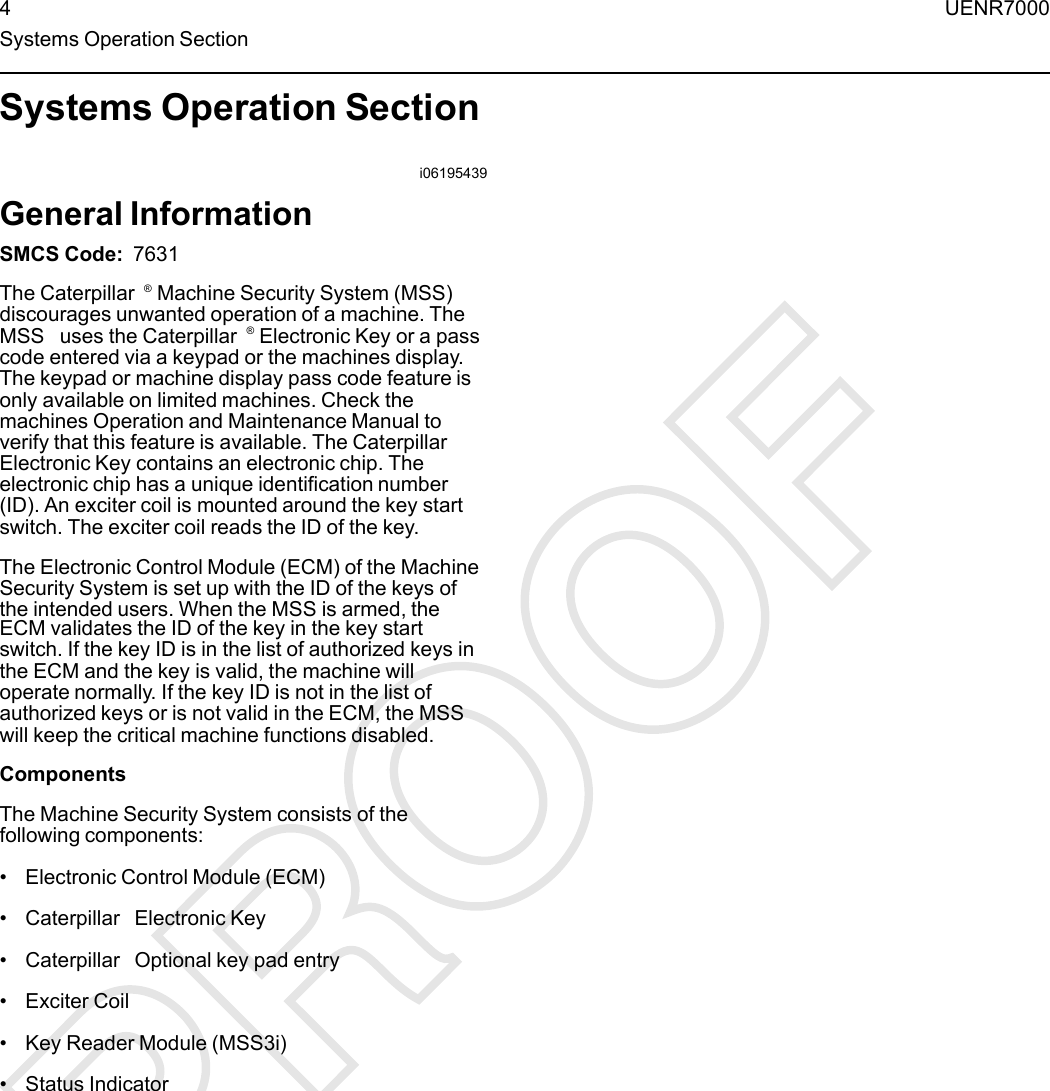 Systems Operation Sectioni06195439General InformationSMCS Code: 7631The Caterpillar ®Machine Security System (MSS)discourages unwanted operation of a machine. TheMSS uses the Caterpillar ®Electronic Key or a passcode entered via a keypad or the machines display.The keypad or machine display pass code feature isonly available on limited machines. Check themachines Operation and Maintenance Manual toverify that this feature is available. The CaterpillarElectronic Key contains an electronic chip. Theelectronic chip has a unique identification number(ID). An exciter coil is mounted around the key startswitch. The exciter coil reads the ID of the key.The Electronic Control Module (ECM) of the MachineSecurity System is set up with the ID of the keys ofthe intended users. When the MSS is armed, theECM validates the ID of the key in the key startswitch. If the key ID is in the list of authorized keys inthe ECM and the key is valid, the machine willoperate normally. If the key ID is not in the list ofauthorized keys or is not valid in the ECM, the MSSwill keep the critical machine functions disabled.ComponentsThe Machine Security System consists of thefollowing components:• Electronic Control Module (ECM)• Caterpillar Electronic Key• Caterpillar Optional key pad entry• Exciter Coil• Key Reader Module (MSS3i)• Status Indicator4UENR7000Systems Operation Section