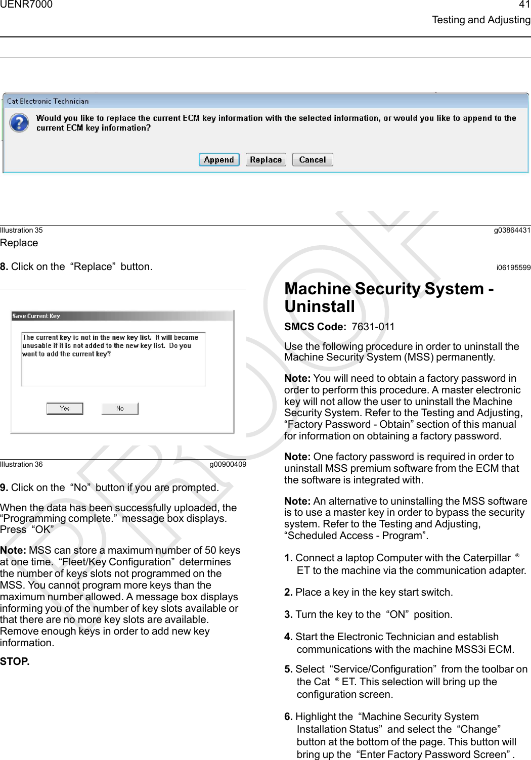 Illustration 35 g03864431Replace8. Click on the “Replace”button.Illustration 36 g009004099. Click on the “No”button if you are prompted.When the data has been successfully uploaded, the“Programming complete.”message box displays.Press “OK”Note: MSS can store a maximum number of 50 keysat one time. “Fleet/Key Configuration”determinesthe number of keys slots not programmed on theMSS. You cannot program more keys than themaximum number allowed. A message box displaysinforming you of the number of key slots available orthat there are no more key slots are available.Remove enough keys in order to add new keyinformation.STOP.i06195599Machine Security System -UninstallSMCS Code: 7631-011Use the following procedure in order to uninstall theMachine Security System (MSS) permanently.Note: You will need to obtain a factory password inorder to perform this procedure. A master electronickey will not allow the user to uninstall the MachineSecurity System. Refer to the Testing and Adjusting,“Factory Password - Obtain” section of this manualfor information on obtaining a factory password.Note: One factory password is required in order touninstall MSS premium software from the ECM thatthe software is integrated with.Note: An alternative to uninstalling the MSS softwareis to use a master key in order to bypass the securitysystem. Refer to the Testing and Adjusting,“Scheduled Access - Program”.1. Connect a laptop Computer with the Caterpillar ®ET to the machine via the communication adapter.2. Place a key in the key start switch.3. Turn the key to the “ON”position.4. Start the Electronic Technician and establishcommunications with the machine MSS3i ECM.5. Select “Service/Configuration”from the toolbar onthe Cat ®ET. This selection will bring up theconfiguration screen.6. Highlight the “Machine Security SystemInstallation Status”and select the “Change”button at the bottom of the page. This button willbring up the “Enter Factory Password Screen”.UENR7000 41Testing and Adjusting