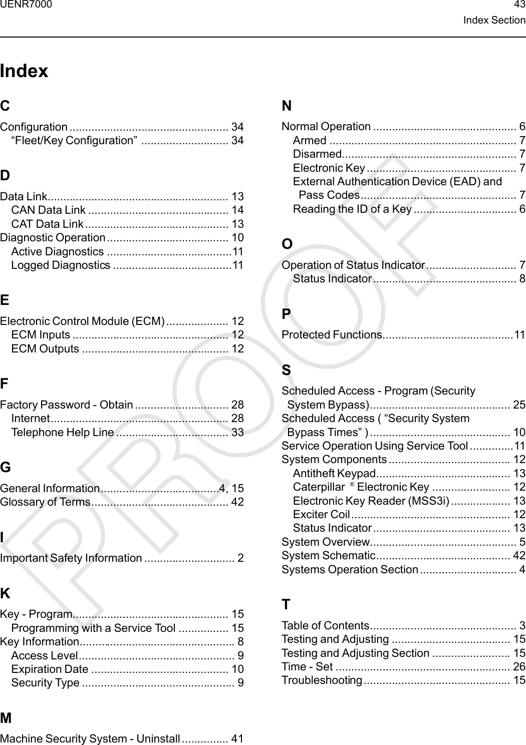 UENR7000 43Index SectionIndexCConfiguration ................................................... 34“Fleet/Key Configuration”............................ 34DData Link.......................................................... 13CAN Data Link ............................................. 14CAT Data Link .............................................. 13Diagnostic Operation....................................... 10Active Diagnostics ........................................11Logged Diagnostics ......................................11EElectronic Control Module (ECM) .................... 12ECM Inputs .................................................. 12ECM Outputs ............................................... 12FFactory Password - Obtain .............................. 28Internet......................................................... 28Telephone Help Line .................................... 33GGeneral Information......................................4, 15Glossary of Terms............................................ 42IImportant Safety Information ............................. 2KKey - Program.................................................. 15Programming with a Service Tool ................ 15Key Information.................................................. 8Access Level.................................................. 9Expiration Date ............................................ 10Security Type ................................................. 9MMachine Security System - Uninstall............... 41NNormal Operation .............................................. 6Armed ............................................................ 7Disarmed........................................................ 7Electronic Key ................................................ 7External Authentication Device (EAD) andPass Codes.................................................. 7Reading the ID of a Key ................................. 6OOperation of Status Indicator............................. 7Status Indicator.............................................. 8PProtected Functions..........................................11SScheduled Access - Program (SecuritySystem Bypass)............................................. 25Scheduled Access ( “Security SystemBypass Times”) ............................................. 10Service Operation Using Service Tool ..............11System Components ....................................... 12Antitheft Keypad........................................... 13Caterpillar ®Electronic Key ......................... 12Electronic Key Reader (MSS3i) ................... 13Exciter Coil................................................... 12Status Indicator............................................ 13System Overview............................................... 5System Schematic........................................... 42Systems Operation Section............................... 4TTable of Contents............................................... 3Testing and Adjusting ...................................... 15Testing and Adjusting Section ......................... 15Time - Set ........................................................ 26Troubleshooting............................................... 15