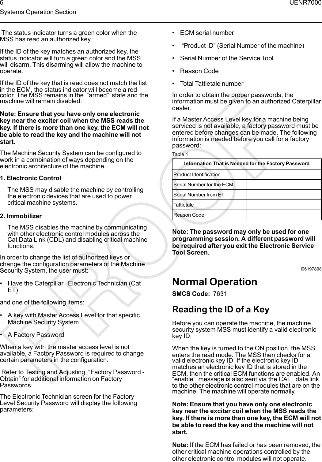 The status indicator turns a green color when theMSS has read an authorized key.If the ID of the key matches an authorized key, thestatus indicator will turn a green color and the MSSwill disarm. This disarming will allow the machine tooperate.If the ID of the key that is read does not match the listin the ECM, the status indicator will become a redcolor. The MSS remains in the “armed”state and themachine will remain disabled.Note: Ensure that you have only one electronickey near the exciter coil when the MSS reads thekey. If there is more than one key, the ECM will notbe able to read the key and the machine will notstart.The Machine Security System can be configured towork in a combination of ways depending on theelectronic architecture of the machine.1. Electronic ControlThe MSS may disable the machine by controllingthe electronic devices that are used to powercritical machine systems.2. ImmobilizerThe MSS disables the machine by communicatingwith other electronic control modules across theCat Data Link (CDL) and disabling critical machinefunctions.In order to change the list of authorized keys orchange the configuration parameters of the MachineSecurity System, the user must:• Have the Caterpillar Electronic Technician (CatET)and one of the following items:• A key with Master Access Level for that specificMachine Security System• A Factory PasswordWhen a key with the master access level is notavailable, a Factory Password is required to changecertain parameters in the configuration.Refer to Testing and Adjusting, “Factory Password -Obtain” for additional information on FactoryPasswords.The Electronic Technician screen for the FactoryLevel Security Password will display the followingparameters:• ECM serial number•“Product ID”(Serial Number of the machine)• Serial Number of the Service Tool• Reason Code• Total Tattletale numberIn order to obtain the proper passwords, theinformation must be given to an authorized Caterpillardealer.If a Master Access Level key for a machine beingserviced is not available, a factory password must beentered before changes can be made. The followinginformation is needed before you call for a factorypassword:Table 1Information That is Needed for the Factory PasswordProduct IdentificationSerial Number for the ECMSerial Number from ETTattletaleReason CodeNote: The password may only be used for oneprogramming session. A different password willbe required after you exit the Electronic ServiceTool Screen.i06197898Normal OperationSMCS Code: 7631Reading the ID of a KeyBefore you can operate the machine, the machinesecurity system MSS must identify a valid electronickey ID.When the key is turned to the ON position, the MSSenters the read mode. The MSS then checks for avalid electronic key ID. If the electronic key IDmatches an electronic key ID that is stored in theECM, then the critical ECM functions are enabled. An“enable”message is also sent via the CAT data linkto the other electronic control modules that are on themachine. The machine will operate normally.Note: Ensure that you have only one electronickey near the exciter coil when the MSS reads thekey. If there is more than one key, the ECM will notbe able to read the key and the machine will notstart.Note: If the ECM has failed or has been removed, theother critical machine operations controlled by theother electronic control modules will not operate.6 UENR7000Systems Operation Section