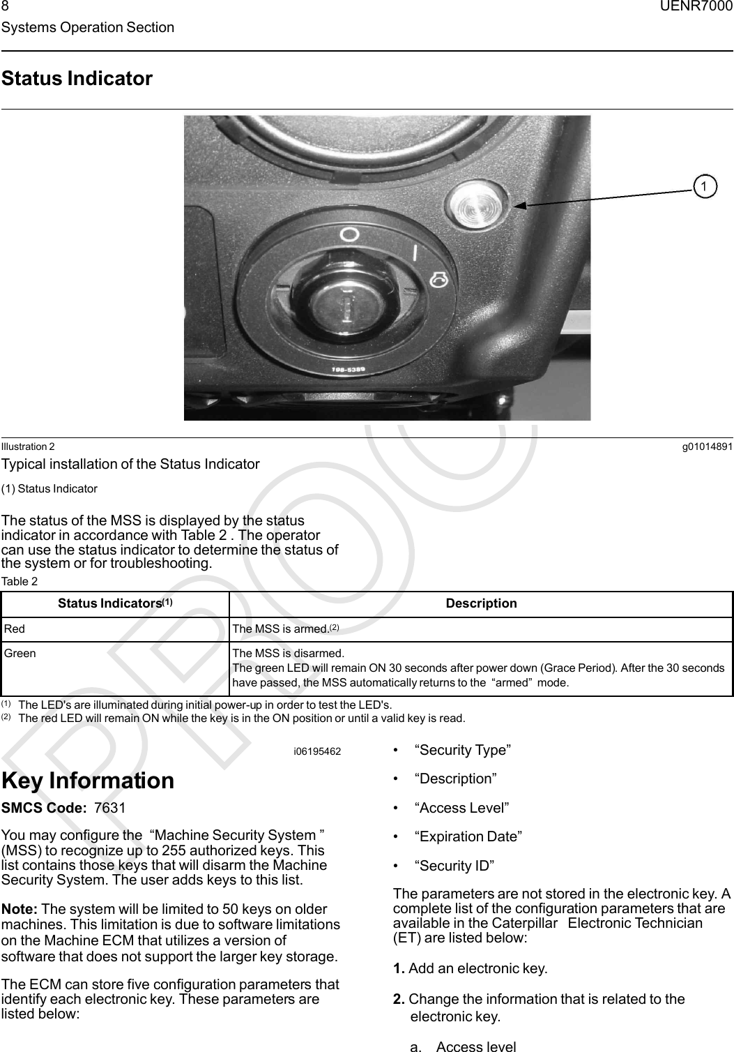 Status IndicatorIllustration 2 g01014891Typical installation of the Status Indicator(1) Status IndicatorThe status of the MSS is displayed by the statusindicator in accordance with Table 2 . The operatorcan use the status indicator to determine the status ofthe system or for troubleshooting.Table 2Status Indicators(1) DescriptionRed The MSS is armed.(2)Green The MSS is disarmed.The green LED will remain ON 30 seconds after power down (Grace Period). After the 30 secondshave passed, the MSS automatically returns to the “armed”mode.(1) The LED&apos;s are illuminated during initial power-up in order to test the LED&apos;s.(2) The red LED will remain ON while the key is in the ON position or until a valid key is read.i06195462Key InformationSMCS Code: 7631You may configure the “Machine Security System ”(MSS) to recognize up to 255 authorized keys. Thislist contains those keys that will disarm the MachineSecurity System. The user adds keys to this list.Note: The system will be limited to 50 keys on oldermachines. This limitation is due to software limitationson the Machine ECM that utilizes a version ofsoftware that does not support the larger key storage.The ECM can store five configuration parameters thatidentify each electronic key. These parameters arelisted below:•“Security Type”•“Description”•“Access Level”•“Expiration Date”•“Security ID”The parameters are not stored in the electronic key. Acomplete list of the configuration parameters that areavailable in the Caterpillar Electronic Technician(ET) are listed below:1. Add an electronic key.2. Change the information that is related to theelectronic key.a. Access level8 UENR7000Systems Operation Section